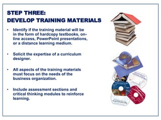 Identify if the training material will be in the form of hardcopy textbooks, on-line access, PowerPoint presentations, or a distance learning medium. Solicit the expertise of a curriculum designer. All aspects of the training materials must focus on the needs of the business organization. Include assessment sections and critical thinking modules to reinforce learning. STEP THREE: DEVELOP TRAINING MATERIALS 