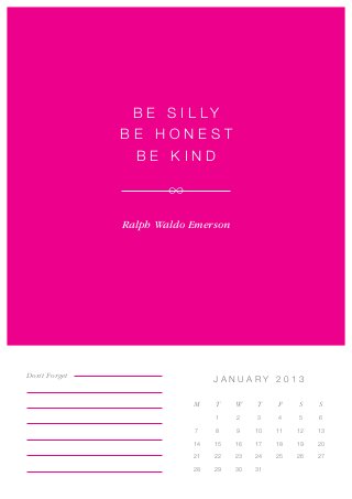 B e s i l ly
               Be Honest
                 Be Kind



               Ralph Waldo Emerson




Don’t Forget
                                JANUARY 2013

                           M    T    W    T    F    S    S
                                1    2    3    4    5    6

                           7    8    9    10   11   12   13

                           14   15   16   17   18   19   20

                           21   22   23   24   25   26   27

                           28   29   30   31
 