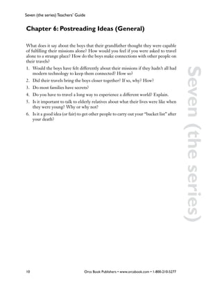 Seven (the series) Teachers’ Guide


Chapter 6: Postreading Ideas (General)

What does it say about the boys that their grandfather thought they were capable
of fulfilling their missions alone? How would you feel if you were asked to travel
alone to a strange place? How do the boys make connections with other people on
their travels?
1.	 Would the boys have felt differently about their missions if they hadn’t all had




                                                                                             Seven (the series)
    modern technology to keep them connected? How so?
2.	 Did their travels bring the boys closer together? If so, why? How?
3.	 Do most families have secrets?
4.	 Do you have to travel a long way to experience a different world? Explain.
5.	 Is it important to talk to elderly relatives about what their lives were like when
    they were young? Why or why not?
6.	 Is it a good idea (or fair) to get other people to carry out your “bucket list” after
    your death?




10                                Orca Book Publishers • www.orcabook.com • 1-800-210-5277
 
