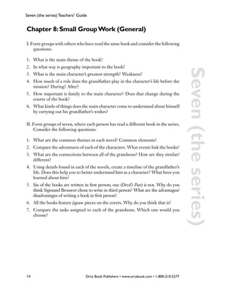 Seven (the series) Teachers’ Guide


Chapter 8: Small Group Work (General)

I. Form groups with others who have read the same book and consider the following
    questions:

1.	 What is the main theme of the book?
2.	 In what way is geography important to the book?




                                                                                            Seven (the series)
3.	 What is the main character’s greatest strength? Weakness?
4.	 How much of a role does the grandfather play in the character’s life before the
    mission? During? After?
5.	 How important is family to the main character? Does that change during the
    course of the book?
6.	 What kinds of things does the main character come to understand about himself
    by carrying out his grandfather’s wishes?

II. Form groups of seven, where each person has read a different book in the series.
    Consider the following questions:

1.	 What are the common themes in each novel? Common elements?
2.	 Compare the adventures of each of the characters. What events link the books?
3.	 What are the connections between all of the grandsons? How are they similar/
    different?
4.	 Using details found in each of the novels, create a timeline of the grandfather’s
    life. Does this help you to better understand him as a character? What have you
    learned about him?
5.	 Six of the books are written in first person; one (Devil’s Pass) is not. Why do you
    think Sigmund Brouwer chose to write in third person? What are the advantages/
    disadvantages of writing a book in first person?
6.	 All the books feature jigsaw pieces on the covers. Why do you think that is?
7.	 Compare the tasks assigned to each of the grandsons. Which one would you
    choose?




14                               Orca Book Publishers • www.orcabook.com • 1-800-210-5277
 