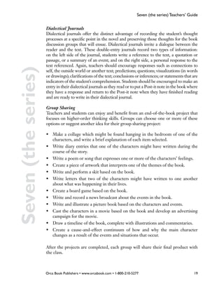 Seven (the series) Teachers’ Guide


                     Dialectical Journals
                     Dialectical journals offer the distinct advantage of recording the student’s thought
                     processes at a specific point in the novel and preserving those thoughts for the book
                     discussion groups that will ensue. Dialectical journals invite a dialogue between the
                     reader and the text. These double-entry journals record two types of information:
                     on the left side of the journal, students write a reference to the text, a quotation or
                     passage, or a summary of an event; and on the right side, a personal response to the
                     text referenced. Again, teachers should encourage responses such as connections to
Seven (the series)
                     self, the outside world or another text; predictions; questions; visualizations (in words
                     or drawings); clarifications of the text; conclusions or inferences; or statements that are
                     indicators of the student’s comprehension. Students should be encouraged to make an
                     entry in their dialectical journals as they read or to put a Post-it note in the book where
                     they have a response and return to the Post-it note when they have finished reading
                     and are ready to write in their dialectical journal.

                     Group Sharing
                     Teachers and students can enjoy and benefit from an end-of-the-book project that
                     focuses on higher-order thinking skills. Groups can choose one or more of these
                     options or suggest another idea for their group sharing project:

                     •	 Make a collage which might be found hanging in the bedroom of one of the
                        characters, and write a brief explanation of each item selected.
                     •	 Write diary entries that one of the characters might have written during the
                        course of the story.
                     •	 Write a poem or song that expresses one or more of the characters’ feelings.
                     •	 Create a piece of artwork that interprets one of the themes of the book.
                     •	 Write and perform a skit based on the book.
                     •	 Write letters that two of the characters might have written to one another
                        about what was happening in their lives.
                     •	 Create a board game based on the book.
                     •	 Write and record a news broadcast about the events in the book.
                     •	 Write and illustrate a picture book based on the characters and events.
                     •	 Cast the characters in a movie based on the book and develop an advertising
                        campaign for the movie.
                     •	 Draw a timeline of the book, complete with illustrations and commentaries.
                     •	 Create a cause-and-effect continuum of how and why the main character
                        changes as a result of the events and situations that occur.

                     After the projects are completed, each group will share their final product with
                     the class.



                     Orca Book Publishers • www.orcabook.com • 1-800-210-5277                                19
 