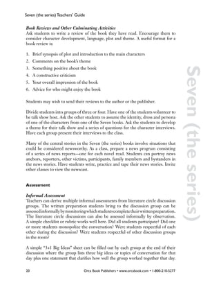 Seven (the series) Teachers’ Guide


Book Reviews and Other Culminating Activities
Ask students to write a review of the book they have read. Encourage them to
consider character development, language, plot and theme. A useful format for a
book review is:

1.	 Brief synopsis of plot and introduction to the main characters
2.	 Comments on the book’s theme
3.	 Something positive about the book




                                                                                            Seven (the series)
4.	 A constructive criticism
5.	 Your overall impression of the book
6.	 Advice for who might enjoy the book

Students may wish to send their reviews to the author or the publisher.

Divide students into groups of three or four. Have one of the students volunteer to
be talk show host. Ask the other students to assume the identity, dress and persona
of one of the characters from one of the Seven books. Ask the students to develop
a theme for their talk show and a series of questions for the character interviews.
Have each group present their interviews to the class.

Many of the central stories in the Seven (the series) books involve situations that
could be considered newsworthy. As a class, prepare a news program consisting
of a series of news reports—one for each novel read. Students can portray news
anchors, reporters, other victims, participants, family members and bystanders in
the news stories. Have students write, practice and tape their news stories. Invite
other classes to view the newscast.


Assessment

Informal Assessment
Teachers can derive multiple informal assessments from literature circle discussion
groups. The written preparation students bring to the discussion group can be
assessed informally by monitoring which students complete their written preparation.
The literature circle discussions can also be assessed informally by observation.
A simple checklist or rubric works well here. Did all students participate? Did one
or more students monopolize the conversation? Were students respectful of each
other during the discussion? Were students respectful of other discussion groups
in the room?

A simple “3+1 Big Ideas” sheet can be filled out by each group at the end of their
discussion where the group lists three big ideas or topics of conversation for that
day plus one statement that clarifies how well the group worked together that day.

20                               Orca Book Publishers • www.orcabook.com • 1-800-210-5277
 