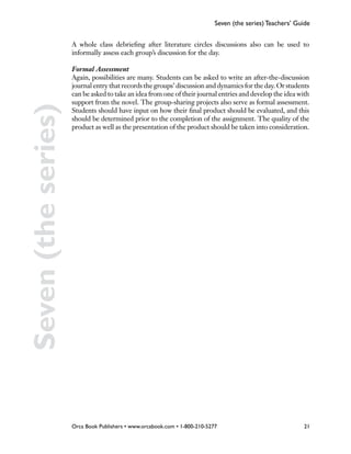 Seven (the series) Teachers’ Guide


                     A whole class debriefing after literature circles discussions also can be used to
                     informally assess each group’s discussion for the day.

                     Formal Assessment
                     Again, possibilities are many. Students can be asked to write an after-the-discussion
                     journal entry that records the groups’ discussion and dynamics for the day. Or students
                     can be asked to take an idea from one of their journal entries and develop the idea with
                     support from the novel. The group-sharing projects also serve as formal assessment.
Seven (the series)
                     Students should have input on how their final product should be evaluated, and this
                     should be determined prior to the completion of the assignment. The quality of the
                     product as well as the presentation of the product should be taken into consideration.




                     Orca Book Publishers • www.orcabook.com • 1-800-210-5277                              21
 