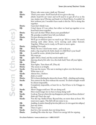 Seven (the series) Teachers’ Guide


                     DJ: 		   Water, take some water. [pulls out Thermos]
                     Doris: 	 That’s your water. You’ll need all of it to get to the top.
                     DJ: 	    [shakes head] It’s our water and we’ll need it to get all of us to the
                              top. [undoes top of Thermos and hands it to Doris] Doris, I wouldn’t be
                              here without you. I wouldn’t have made it this far. We’re doing this
                              together.
                     Doris: 	 I just don’t think I can.
                     DJ:	     I don’t know if I can either, but either we head up together or we
Seven (the series)
                              head back down together.
                     Doris: 	 You can’t do that! What about your grandfather?
                     DJ: 		   My grandpa wouldn’t have left you behind.
                     Doris: 	 I’m just slowing you down.
                     DJ: 	    We’ll go at whatever pace we need to go. We’re a team. We aren’t
                              slowing each other down; we’re moving each other forward.
                              Together. When you’re ready, we’ll start to move again.
                     Doris: 	 [smiling] I’m ready.
                     DJ: 		   Well, I’m not. I need some water…and so do you.
                     Doris: 	 [takes a big swig from the bottle; hands it to DJ] How’s your head?
                     DJ: 		   It could be worse. [drinks from bottle again]
                     Sarah: 	 We must go.
                     DJ: 		   [offers Doris a hand, and they nearly tumble over]
                     Sarah: 	 [moving ahead of the other two; then looks back] Turn off your lights.
                     DJ: 		   What?
                     Sarah: 	 Your lights. Turn them off. [They do]
                     Doris: 	 The moon is so bright.
                     Sarah: 	 Not just the moon. The sun is starting to glow over the horizon.
                     DJ: 		   What time is it?
                     Sarah: 	 Almost five, I believe.
                     DJ:		    [looks at watch]
                     Doris: 	 We’ve been climbing for almost five hours. Well…climbing and resting.
                     Sarah: 	 You cannot do the first without the second. To climb straight would
                     		       be almost impossible.
                     DJ: 		   Completely impossible, at least for us. You’d have to be Chagga to
                     		do that.
                     Sarah: 	 Most Chagga could not. We are doing well.
                     DJ:		    How much longer do we have to keep doing well?
                     Sarah: 	 Look up. You see where the top disappears, just beyond those climbers?
                     DJ: 		   [looks up] That’s the top?
                     Sarah: 	 Not the top. Stella’s Point. Beyond that, no more than an hour. We
                              must move again. The hill will not come to us.
                     DJ: 		   [nodding, he pushes himself up but then falls over; he tries again but collapses]
                     Sarah: 	 Just stay down.
                     DJ: 		   I have to get—
                     Sarah: 	 Just for a few seconds. Just rest lying down.
                     Doris: 	 [nodding] Do what she says. There’s no energy left for arguing.

                     Orca Book Publishers • www.orcabook.com • 1-800-210-5277                                23
 