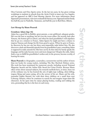 Seven (the series) Teachers’ Guide


Orca Currents and Orca Sports series. In the last ten years, he has given writing
workshops to students in schools from the Arctic Circle to inner-city Los Angeles,
and has appeared on ABC’s Good Morning America. For more information about
Sigmund’s presentations, visit www.rockandroll-literacy.com. Sigmund and his family
live half the year in Nashville, Tennessee, and half the year in Red Deer, Alberta.


Last Message by Shane Peacock




                                                                                            Seven (the series)
Grandson: Adam (Age 16)
Adam has a good life in Buffalo: great parents, a cute girlfriend, adequate grades.
He’s not the best at anything, but he’s not the worst either. He secretly lusts after
Vanessa, the hottest girl in school, and when his dead grandfather’s will stipulates
that he go on a mission to France, Adam figures he might just have a chance to
impress Vanessa and change his life from good to great. When he gets to France,
he discovers he has not one but three near-impossible tasks before him. He also
discovers a dark and shameful episode from his grandfather’s past, something Adam
is supposed to make amends for. But how can he do that when he barely speaks the
language and his tasks become more and more dangerous? Despite the odds, Adam
finds a way to fulfill his grandfather’s wishes and, in the process, become worthy of
bearing his name.

Shane Peacock is a biographer, a journalist, a screenwriter and the author of more
than ten books for young readers, including The Boy Sherlock Holmes series.
His work has been nominated for numerous awards, including several National
Magazine Awards and the Arthur Ellis Award for Crime Fiction. Because Shane
often writes about unusual subjects, his research methods have, at times, been out
of the ordinary too; he has learned the arts of tight-rope walking, silent killing,
trapeze flying and sumo eating, all in the service of his art. Shane and his wife,
journalist Sophie Kneisel, live with their three children on a small farm near
Cobourg, Ontario, where he continues to search for and imagine larger-than-life
characters. In his spare time he enjoys playing hockey, reading and walking the
wire, pretending that he is the hero in each story.




6                                Orca Book Publishers • www.orcabook.com • 1-800-210-5277
 
