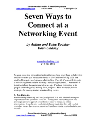 Seven Ways to Connect at a Networking Event
  www.deanlindsay.com        214-457-5656              Copyright 2009




      Seven Ways to
       Connect at a
     Networking Event
               by Author and Sales Speaker
                      Dean Lindsay



                             www.deanlindsay.com
                                214-457-5656




So your going to a networking funtion that you have never been to before (or
maybe even one you have) determined to crack the networking code and
start building priceless business relationships. Careful, it’s possible to go to
a networking event and not have any ‘networking moments.’ Remember it
is not just about showering and showing up. It’s about connecting with
people and finding ways to help them progress. Here are seven proven
strategies for making contact at networking events.

1. Go it alone.
When attending networking functions, go by yourself or at least communicate to your
carpool buddies that you should all fan out. Moving about a networking event solo
encourages people to approach you and makes it easy to mingle and initiate
conversations. It may be more comfortable to have a friend right there with you, but
remember: you are there to grow your network, not hang with the people already in your
network.

              Seven Ways to Connect at a Networking Event
  www.deanlindsay.com        214-457-5656              Copyright 2009
 