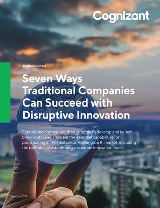 February 2019
Digital Business
Seven Ways
Traditional Companies
Can Succeed with
Disruptive Innovation
Established companies often struggle to develop and launch
break-out ideas. Here are the essential capabilities for
participating in the next billion-dollar growth market, including
the potential of establishing a separate innovation track.
 