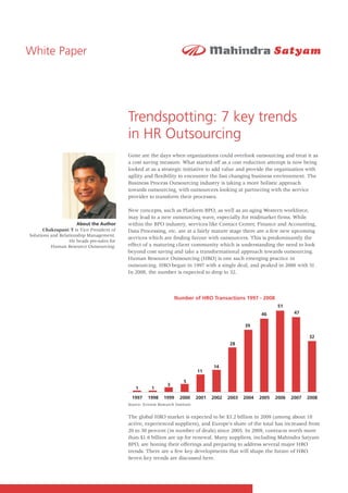 White Paper




                                           Trendspotting: 7 key trends
                                           in HR Outsourcing
                                           Gone are the days when organizations could overlook outsourcing and treat it as
                                           a cost saving measure. What started off as a cost reduction attempt is now being
                                           looked at as a strategic initiative to add value and provide the organization with
                                           agility and flexibility to encounter the fast changing business environment. The
                                           Business Process Outsourcing industry is taking a more holistic approach
                                           towards outsourcing, with outsourcers looking at partnering with the service
                                           provider to transform their processes.

                                           New concepts, such as Platform BPO, as well as an aging Western workforce,
                                           may lead to a new outsourcing wave, especially for midmarket firms. While
                      About the Author     within the BPO industry, services like Contact Center, Finance and Accounting,
      Chakrapani T is Vice President of    Data Processing, etc. are at a fairly mature stage there are a few new upcoming
Solutions and Relationship Management.
                                           services which are finding favour with outsourcers. This is predominantly the
                  He heads pre-sales for
          Human Resource Outsourcing.      effect of a maturing client community which is understanding the need to look
                                           beyond cost saving and take a transformational approach towards outsourcing.
                                           Human Resource Outsourcing (HRO) is one such emerging practice in
                                           outsourcing. HRO began in 1997 with a single deal, and peaked in 2006 with 51.
                                           In 2008, the number is expected to drop to 32.



                                                                    Number of HRO Transactions 1997 - 2008
                                                                                                                   51
                                                                                                            46             47

                                                                                                     39

                                                                                                                                 32
                                                                                              28



                                                                                       14
                                                                                11

                                                                         5
                                                                3
                                               1       1

                                             1997    1998     1999    2000      2001   2002   2003   2004   2005   2006   2007   2008
                                           Source: Everest Research Institute


                                           The global HRO market is expected to be $3.2 billion in 2009 (among about 18
                                           active, experienced suppliers), and Europe's share of the total has increased from
                                           20 to 30 percent (in number of deals) since 2005. In 2009, contracts worth more
                                           than $1.6 billion are up for renewal. Many suppliers, including Mahindra Satyam
                                           BPO, are honing their offerings and preparing to address several major HRO
                                           trends. There are a few key developments that will shape the future of HRO.
                                           Seven key trends are discussed here.
 