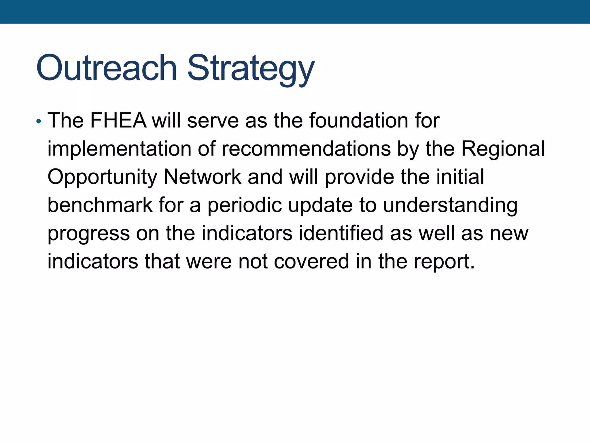 Outreach Strategy
• The FHEA will serve as the foundation for
implementation of recommendations by the Regional
Opportunity Network and will provide the initial
benchmark for a periodic update to understanding
progress on the indicators identified as well as new
indicators that were not covered in the report.
 