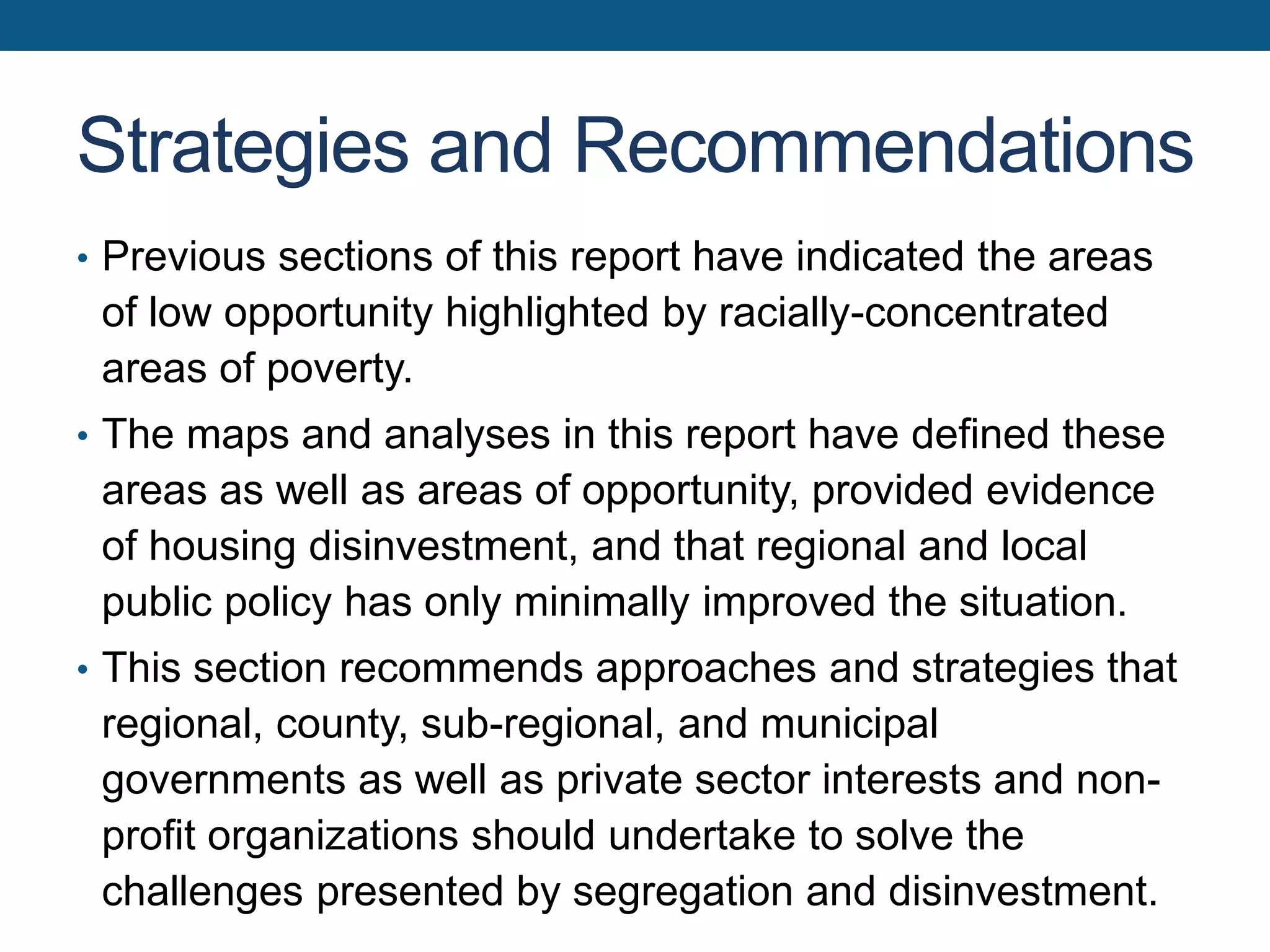 Strategies and Recommendations
• Previous sections of this report have indicated the areas
of low opportunity highlighted by racially-concentrated
areas of poverty.
• The maps and analyses in this report have defined these
areas as well as areas of opportunity, provided evidence
of housing disinvestment, and that regional and local
public policy has only minimally improved the situation.
• This section recommends approaches and strategies that
regional, county, sub-regional, and municipal
governments as well as private sector interests and non-
profit organizations should undertake to solve the
challenges presented by segregation and disinvestment.
 