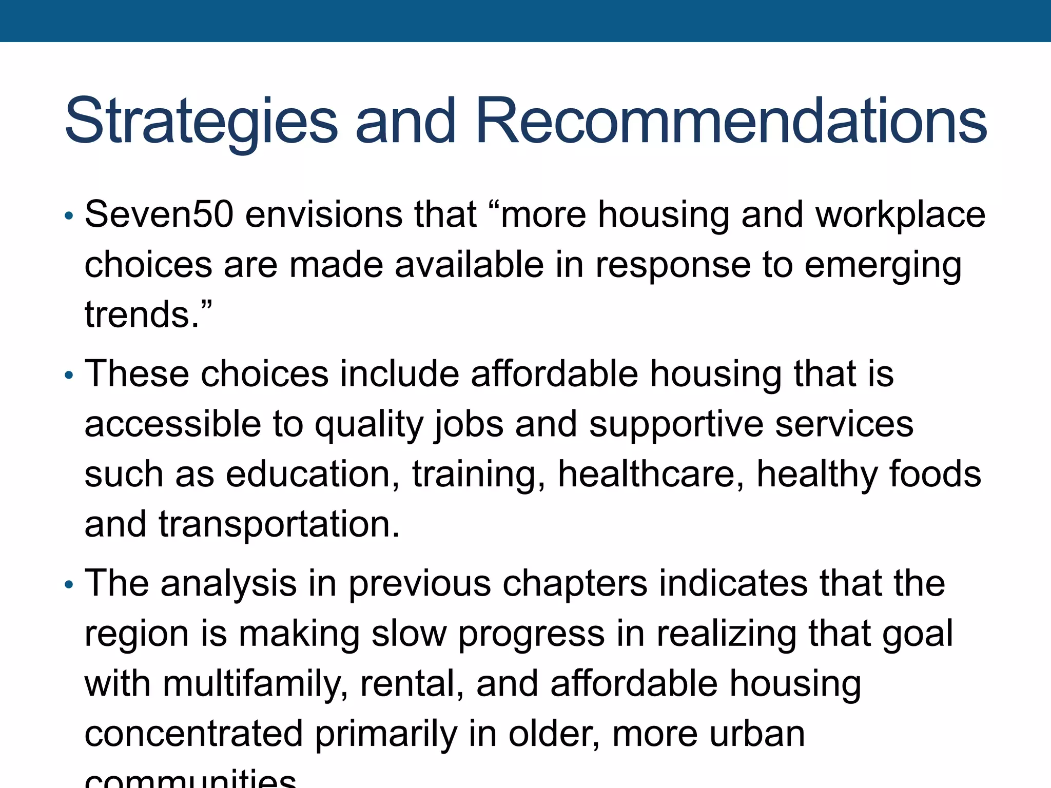 Strategies and Recommendations
• Seven50 envisions that “more housing and workplace
choices are made available in response to emerging
trends.”
• These choices include affordable housing that is
accessible to quality jobs and supportive services
such as education, training, healthcare, healthy foods
and transportation.
• The analysis in previous chapters indicates that the
region is making slow progress in realizing that goal
with multifamily, rental, and affordable housing
concentrated primarily in older, more urban
 