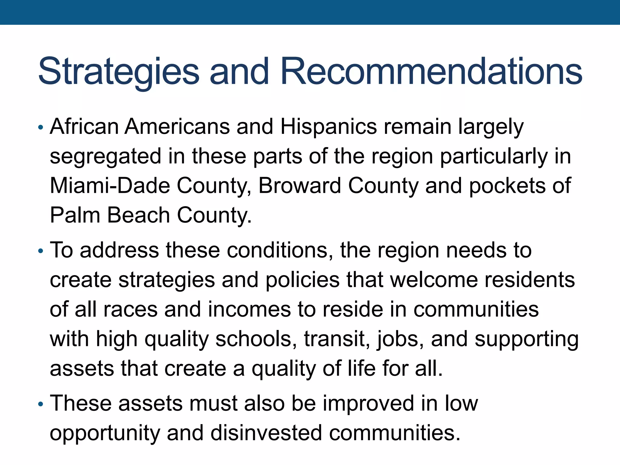 Strategies and Recommendations
• African Americans and Hispanics remain largely
segregated in these parts of the region particularly in
Miami-Dade County, Broward County and pockets of
Palm Beach County.
• To address these conditions, the region needs to
create strategies and policies that welcome residents
of all races and incomes to reside in communities
with high quality schools, transit, jobs, and supporting
assets that create a quality of life for all.
• These assets must also be improved in low
opportunity and disinvested communities.
 