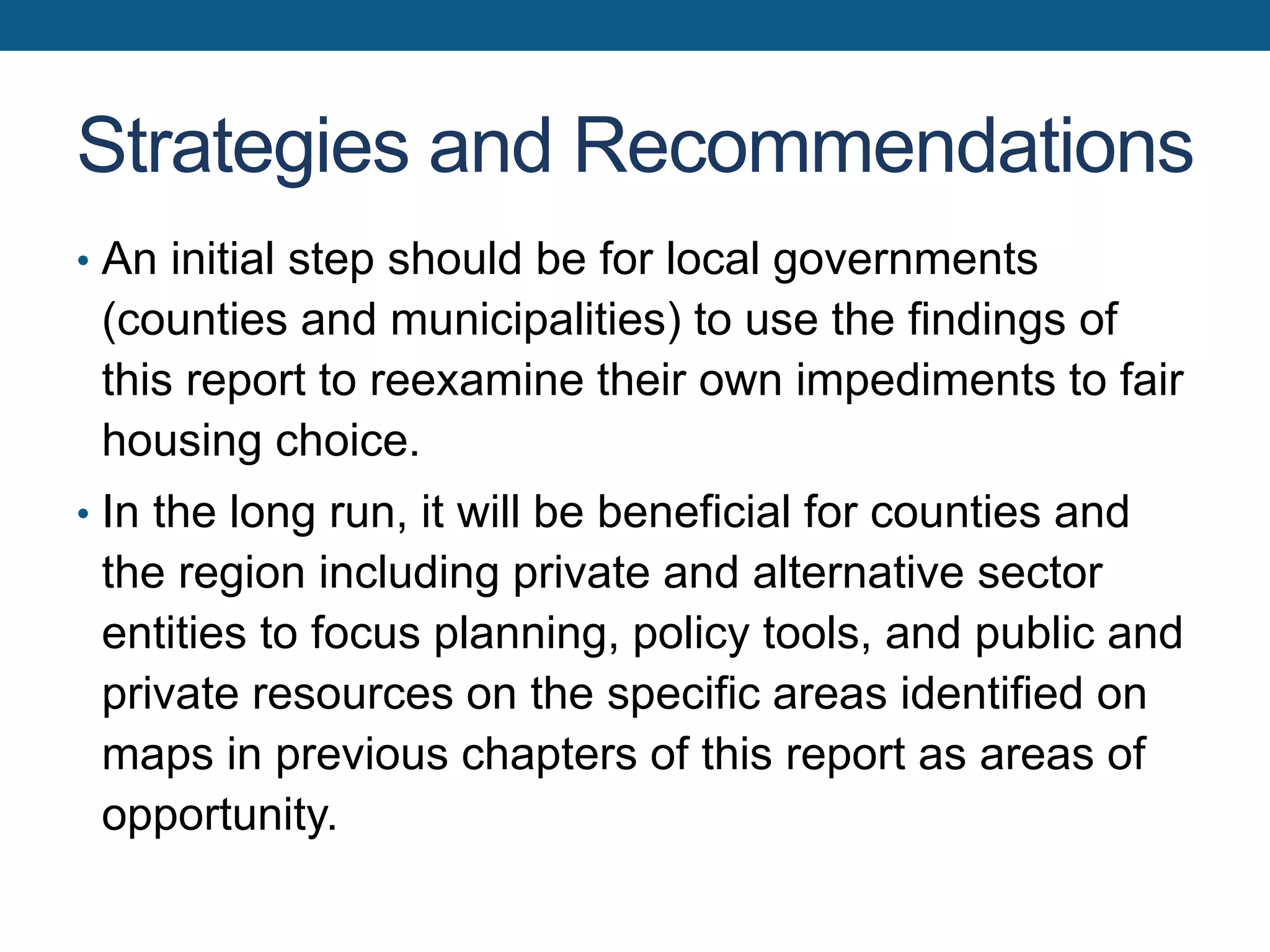 Strategies and Recommendations
• An initial step should be for local governments
(counties and municipalities) to use the findings of
this report to reexamine their own impediments to fair
housing choice.
• In the long run, it will be beneficial for counties and
the region including private and alternative sector
entities to focus planning, policy tools, and public and
private resources on the specific areas identified on
maps in previous chapters of this report as areas of
opportunity.
 