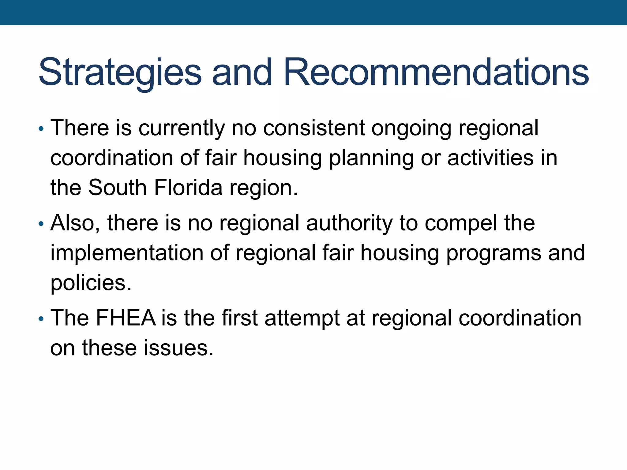 Strategies and Recommendations
• There is currently no consistent ongoing regional
coordination of fair housing planning or activities in
the South Florida region.
• Also, there is no regional authority to compel the
implementation of regional fair housing programs and
policies.
• The FHEA is the first attempt at regional coordination
on these issues.
 