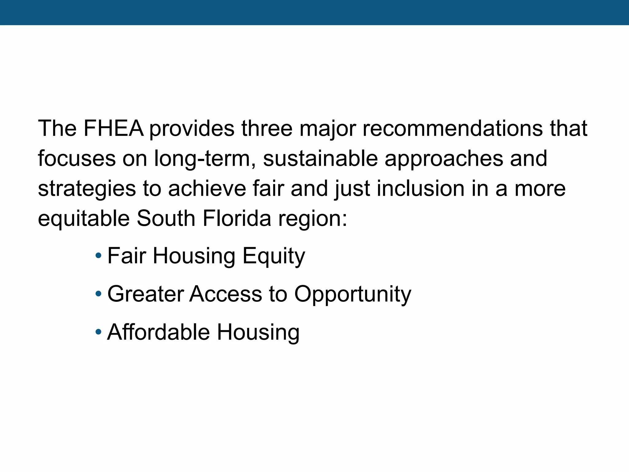 The FHEA provides three major recommendations that
focuses on long-term, sustainable approaches and
strategies to achieve fair and just inclusion in a more
equitable South Florida region:
• Fair Housing Equity
• Greater Access to Opportunity
• Affordable Housing
 