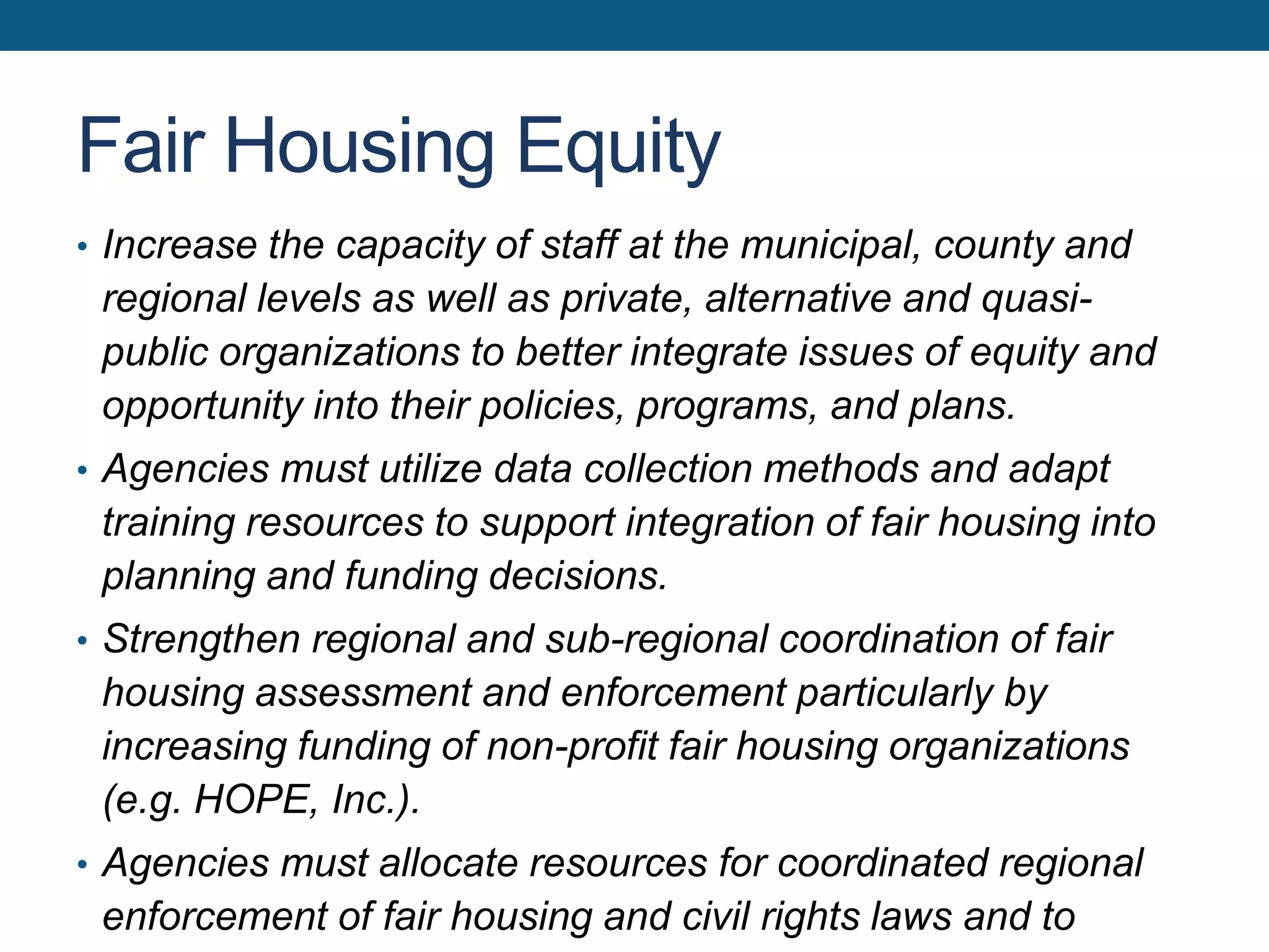 Fair Housing Equity
• Increase the capacity of staff at the municipal, county and
regional levels as well as private, alternative and quasi-
public organizations to better integrate issues of equity and
opportunity into their policies, programs, and plans.
• Agencies must utilize data collection methods and adapt
training resources to support integration of fair housing into
planning and funding decisions.
• Strengthen regional and sub-regional coordination of fair
housing assessment and enforcement particularly by
increasing funding of non-profit fair housing organizations
(e.g. HOPE, Inc.).
• Agencies must allocate resources for coordinated regional
enforcement of fair housing and civil rights laws and to
 