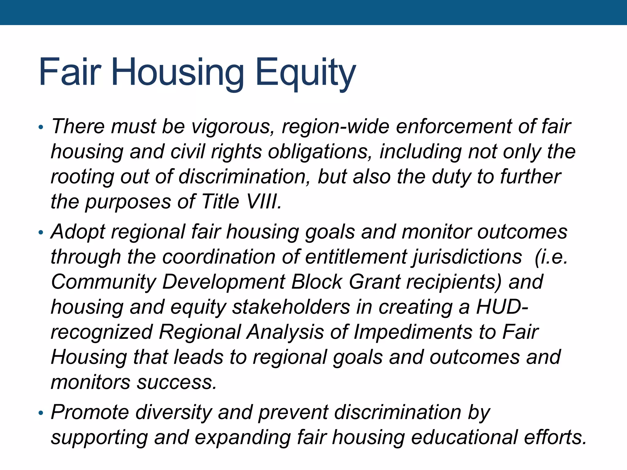 Fair Housing Equity
• There must be vigorous, region-wide enforcement of fair
housing and civil rights obligations, including not only the
rooting out of discrimination, but also the duty to further
the purposes of Title VIII.
• Adopt regional fair housing goals and monitor outcomes
through the coordination of entitlement jurisdictions (i.e.
Community Development Block Grant recipients) and
housing and equity stakeholders in creating a HUD-
recognized Regional Analysis of Impediments to Fair
Housing that leads to regional goals and outcomes and
monitors success.
• Promote diversity and prevent discrimination by
supporting and expanding fair housing educational efforts.
 