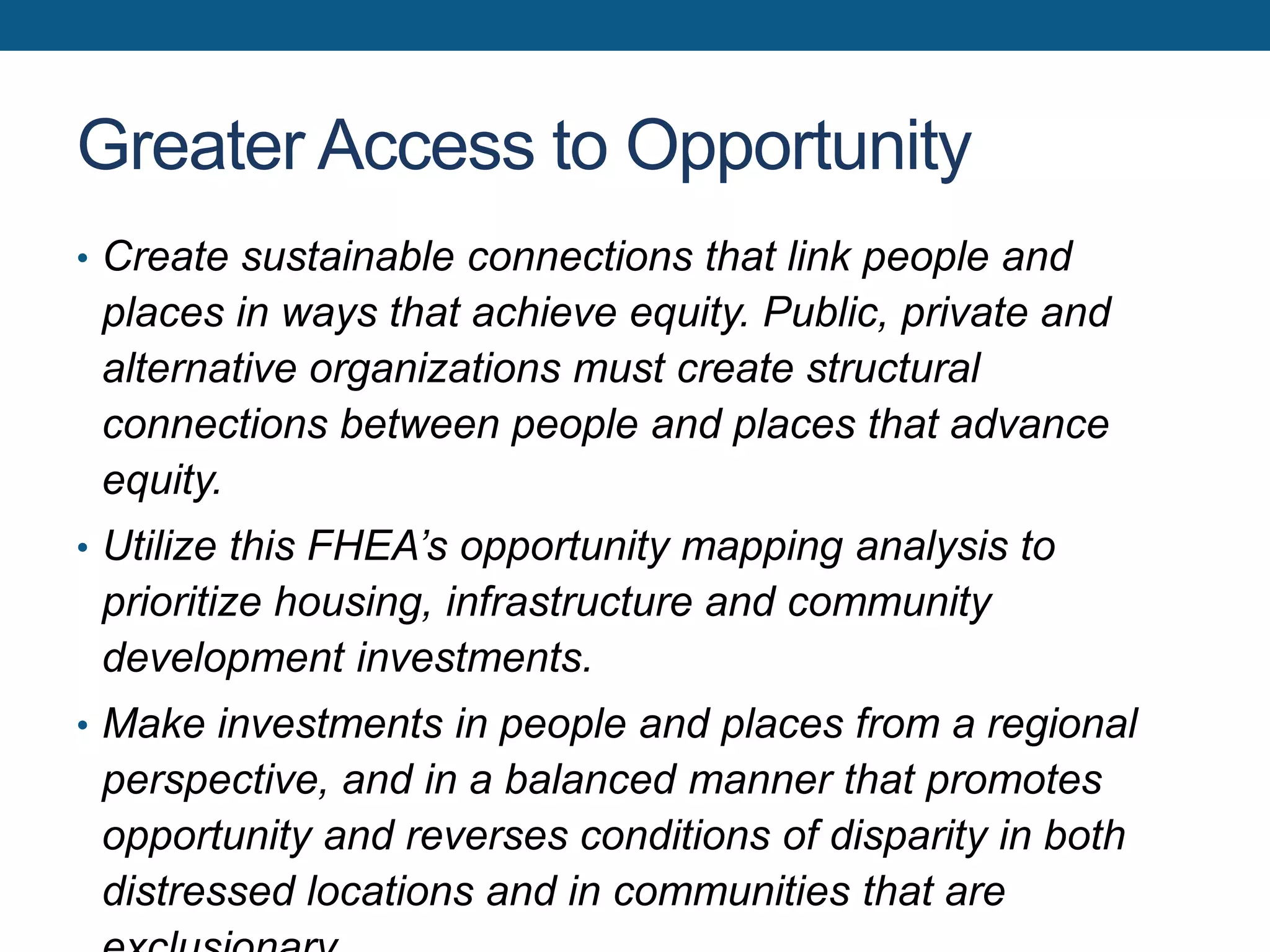 Greater Access to Opportunity
• Create sustainable connections that link people and
places in ways that achieve equity. Public, private and
alternative organizations must create structural
connections between people and places that advance
equity.
• Utilize this FHEA’s opportunity mapping analysis to
prioritize housing, infrastructure and community
development investments.
• Make investments in people and places from a regional
perspective, and in a balanced manner that promotes
opportunity and reverses conditions of disparity in both
distressed locations and in communities that are
 