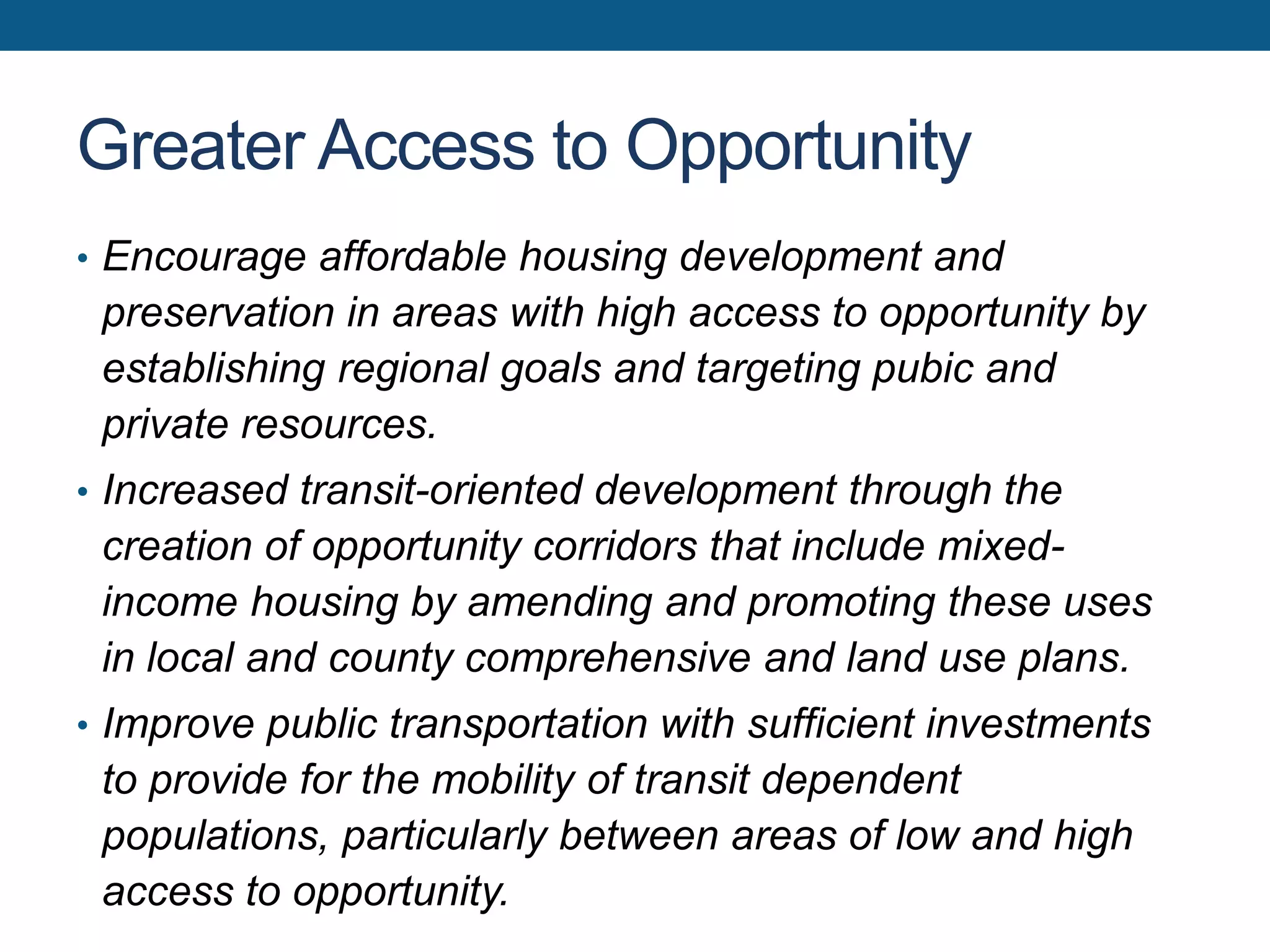 Greater Access to Opportunity
• Encourage affordable housing development and
preservation in areas with high access to opportunity by
establishing regional goals and targeting pubic and
private resources.
• Increased transit-oriented development through the
creation of opportunity corridors that include mixed-
income housing by amending and promoting these uses
in local and county comprehensive and land use plans.
• Improve public transportation with sufficient investments
to provide for the mobility of transit dependent
populations, particularly between areas of low and high
access to opportunity.
 