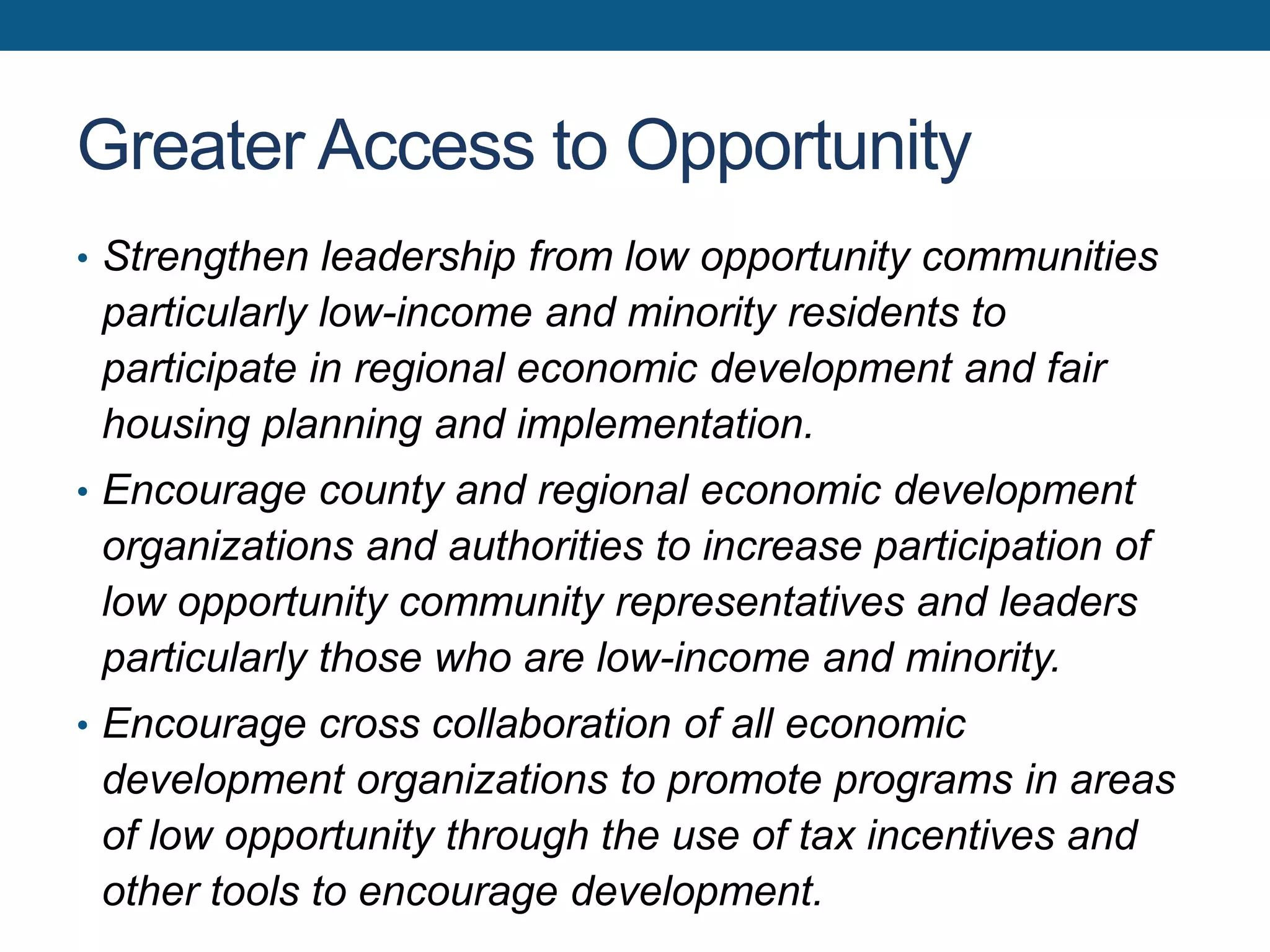 Greater Access to Opportunity
• Strengthen leadership from low opportunity communities
particularly low-income and minority residents to
participate in regional economic development and fair
housing planning and implementation.
• Encourage county and regional economic development
organizations and authorities to increase participation of
low opportunity community representatives and leaders
particularly those who are low-income and minority.
• Encourage cross collaboration of all economic
development organizations to promote programs in areas
of low opportunity through the use of tax incentives and
other tools to encourage development.
 