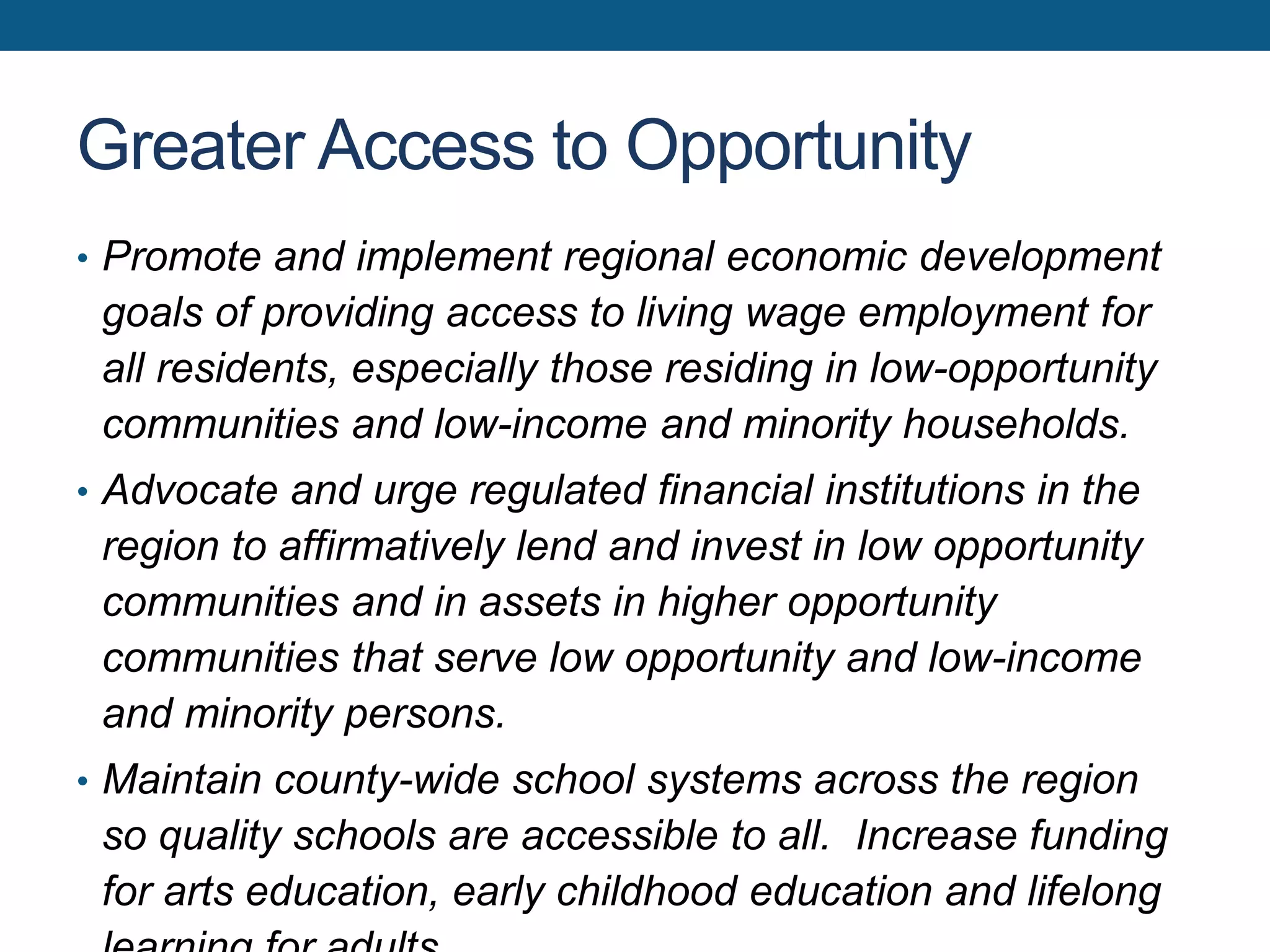 Greater Access to Opportunity
• Promote and implement regional economic development
goals of providing access to living wage employment for
all residents, especially those residing in low-opportunity
communities and low-income and minority households.
• Advocate and urge regulated financial institutions in the
region to affirmatively lend and invest in low opportunity
communities and in assets in higher opportunity
communities that serve low opportunity and low-income
and minority persons.
• Maintain county-wide school systems across the region
so quality schools are accessible to all. Increase funding
for arts education, early childhood education and lifelong
 