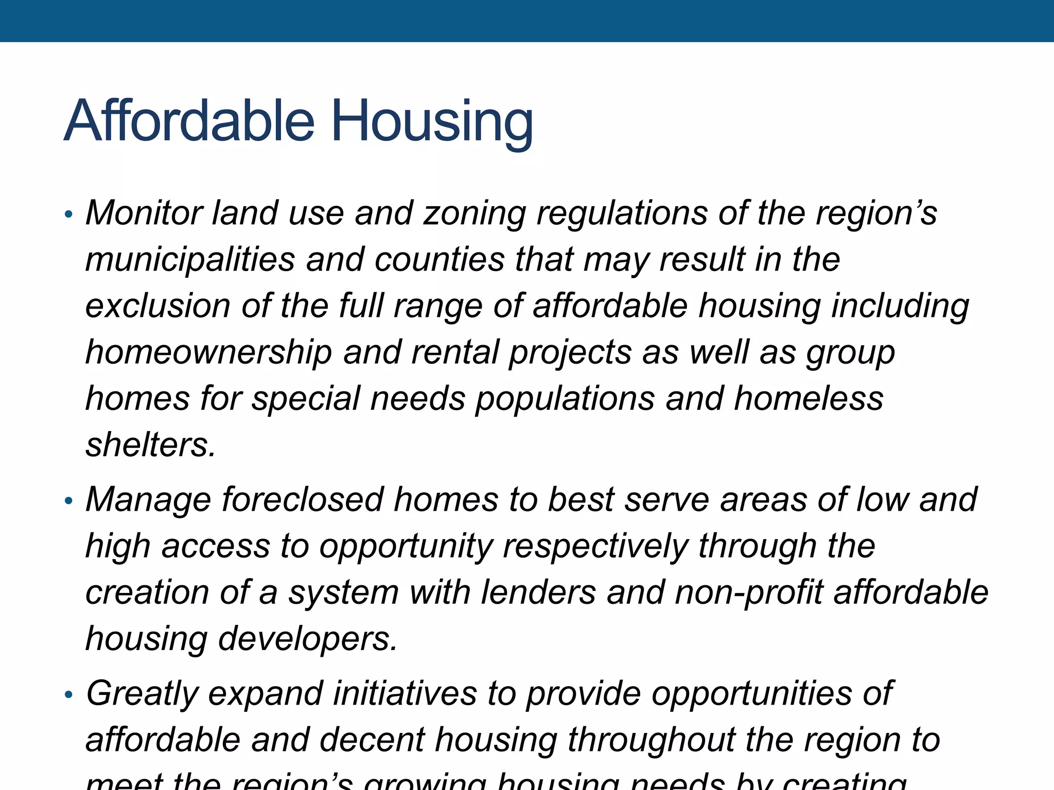 Affordable Housing
• Monitor land use and zoning regulations of the region’s
municipalities and counties that may result in the
exclusion of the full range of affordable housing including
homeownership and rental projects as well as group
homes for special needs populations and homeless
shelters.
• Manage foreclosed homes to best serve areas of low and
high access to opportunity respectively through the
creation of a system with lenders and non-profit affordable
housing developers.
• Greatly expand initiatives to provide opportunities of
affordable and decent housing throughout the region to
 