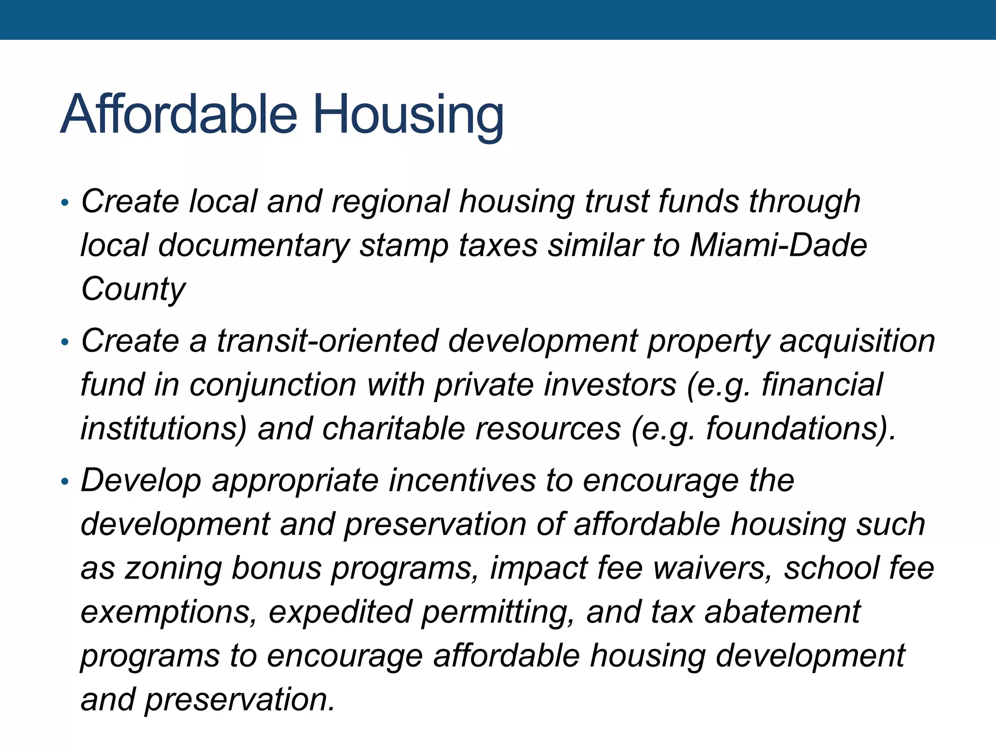 Affordable Housing
• Create local and regional housing trust funds through
local documentary stamp taxes similar to Miami-Dade
County
• Create a transit-oriented development property acquisition
fund in conjunction with private investors (e.g. financial
institutions) and charitable resources (e.g. foundations).
• Develop appropriate incentives to encourage the
development and preservation of affordable housing such
as zoning bonus programs, impact fee waivers, school fee
exemptions, expedited permitting, and tax abatement
programs to encourage affordable housing development
and preservation.
 