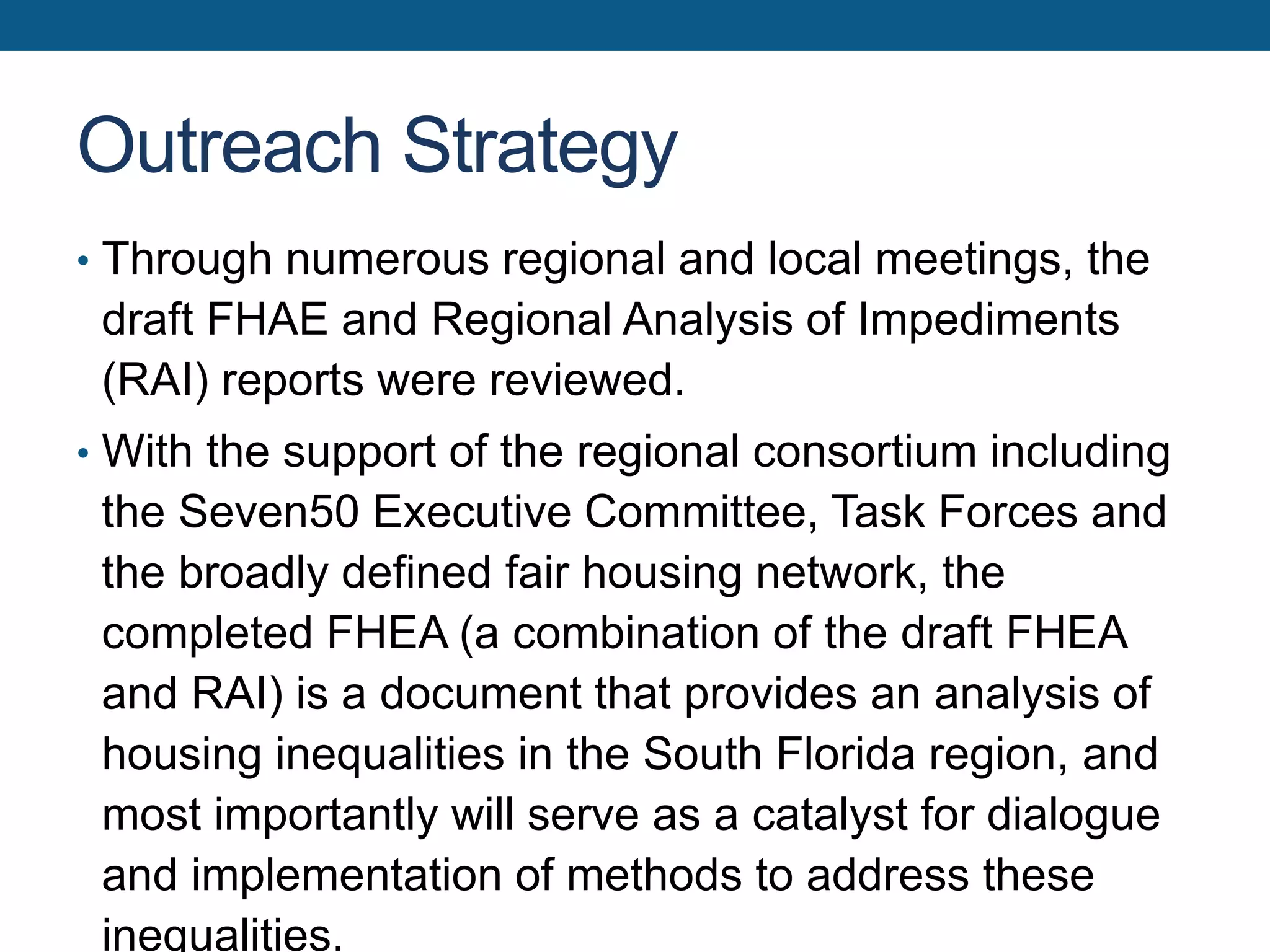 Outreach Strategy
• Through numerous regional and local meetings, the
draft FHAE and Regional Analysis of Impediments
(RAI) reports were reviewed.
• With the support of the regional consortium including
the Seven50 Executive Committee, Task Forces and
the broadly defined fair housing network, the
completed FHEA (a combination of the draft FHEA
and RAI) is a document that provides an analysis of
housing inequalities in the South Florida region, and
most importantly will serve as a catalyst for dialogue
and implementation of methods to address these
inequalities.
 