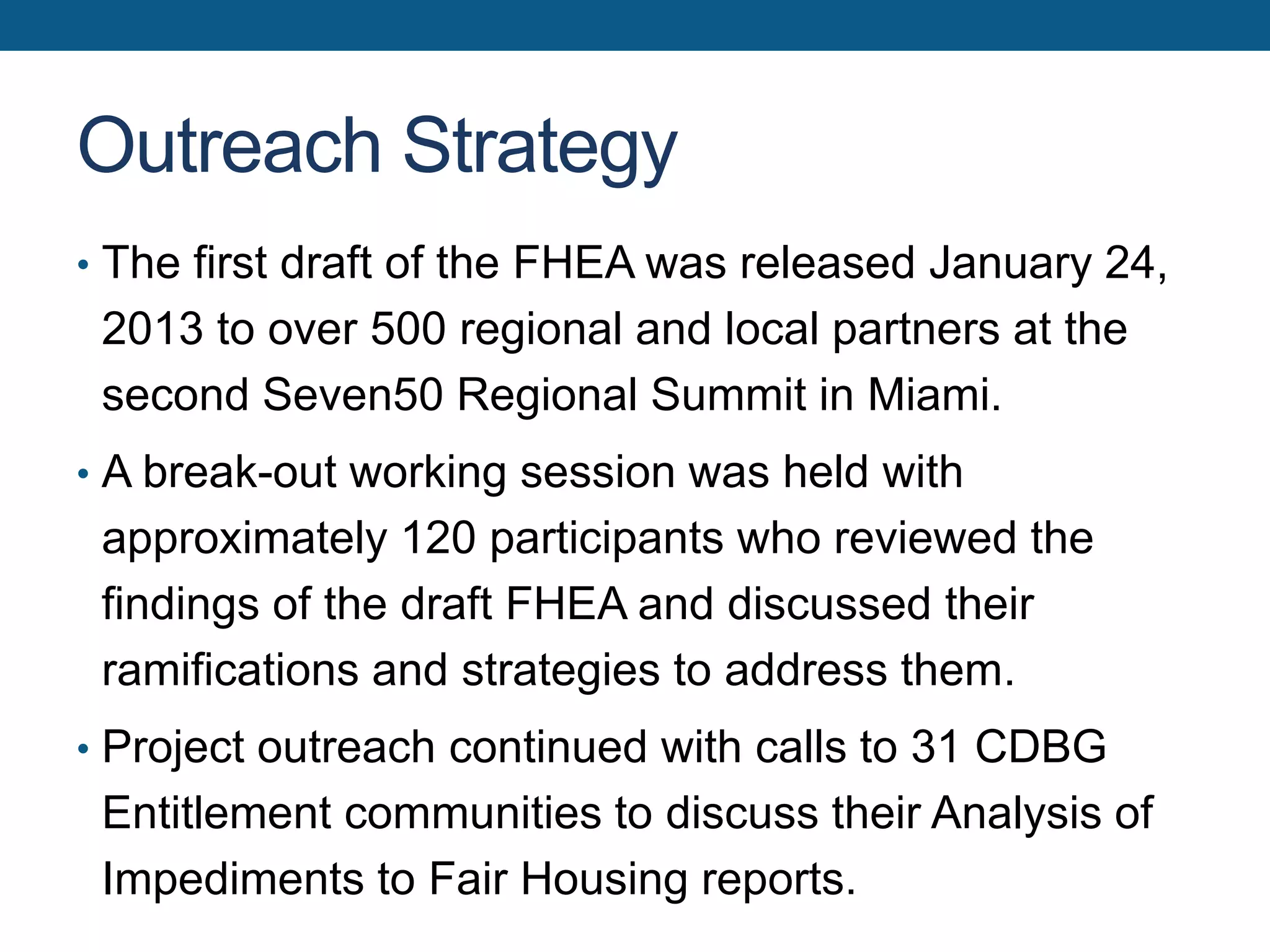 Outreach Strategy
• The first draft of the FHEA was released January 24,
2013 to over 500 regional and local partners at the
second Seven50 Regional Summit in Miami.
• A break-out working session was held with
approximately 120 participants who reviewed the
findings of the draft FHEA and discussed their
ramifications and strategies to address them.
• Project outreach continued with calls to 31 CDBG
Entitlement communities to discuss their Analysis of
Impediments to Fair Housing reports.
 