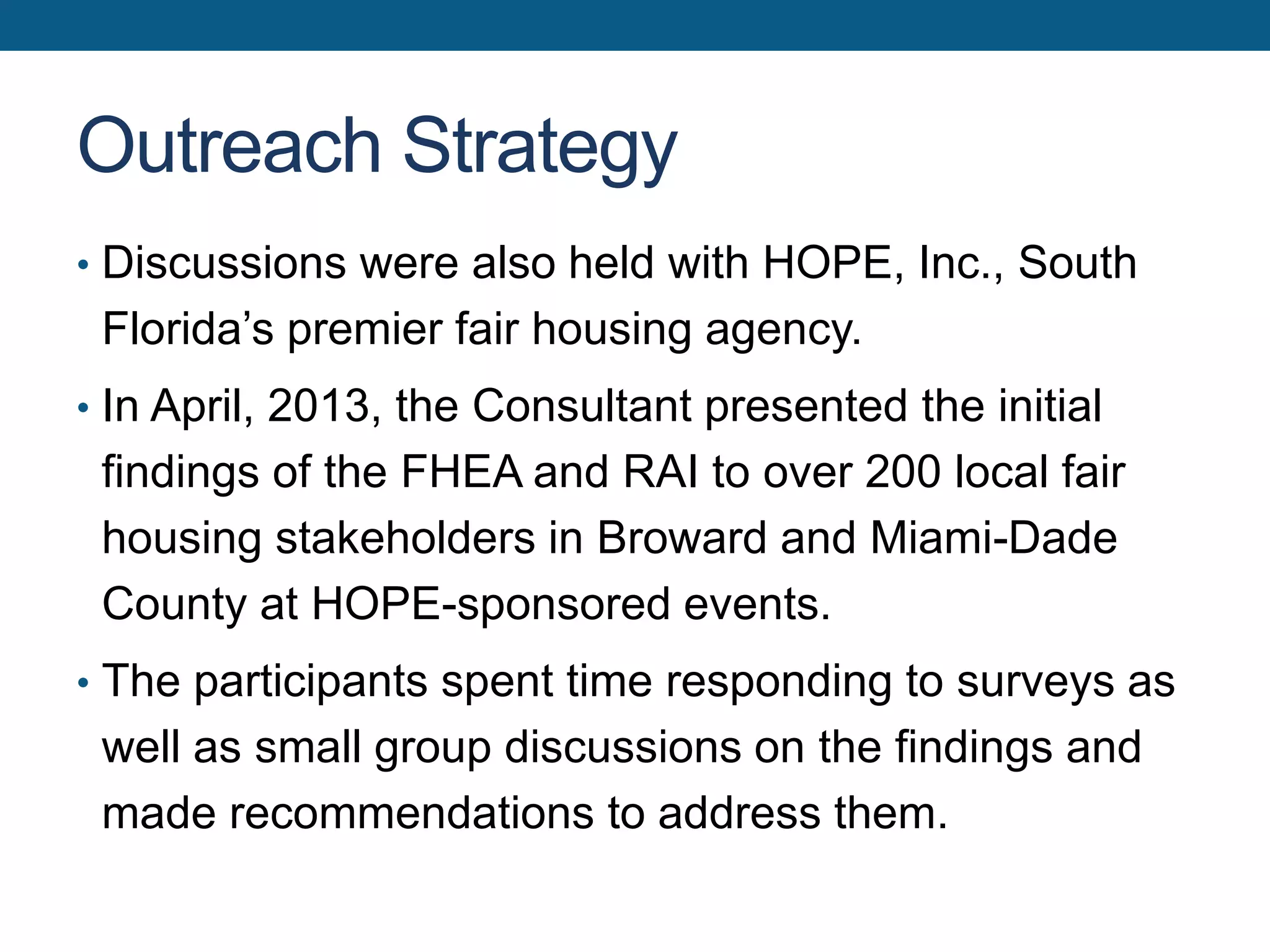 Outreach Strategy
• Discussions were also held with HOPE, Inc., South
Florida’s premier fair housing agency.
• In April, 2013, the Consultant presented the initial
findings of the FHEA and RAI to over 200 local fair
housing stakeholders in Broward and Miami-Dade
County at HOPE-sponsored events.
• The participants spent time responding to surveys as
well as small group discussions on the findings and
made recommendations to address them.
 