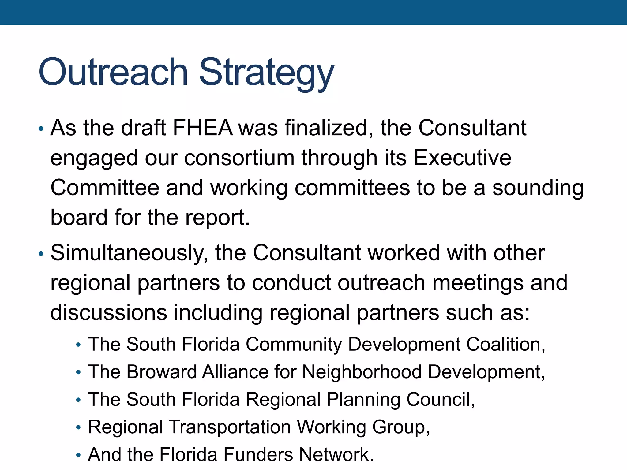 Outreach Strategy
• As the draft FHEA was finalized, the Consultant
engaged our consortium through its Executive
Committee and working committees to be a sounding
board for the report.
• Simultaneously, the Consultant worked with other
regional partners to conduct outreach meetings and
discussions including regional partners such as:
• The South Florida Community Development Coalition,
• The Broward Alliance for Neighborhood Development,
• The South Florida Regional Planning Council,
• Regional Transportation Working Group,
• And the Florida Funders Network.
 