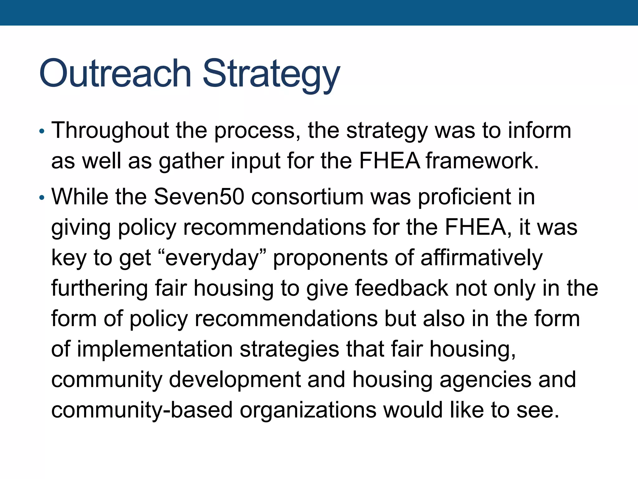 Outreach Strategy
• Throughout the process, the strategy was to inform
as well as gather input for the FHEA framework.
• While the Seven50 consortium was proficient in
giving policy recommendations for the FHEA, it was
key to get “everyday” proponents of affirmatively
furthering fair housing to give feedback not only in the
form of policy recommendations but also in the form
of implementation strategies that fair housing,
community development and housing agencies and
community-based organizations would like to see.
 