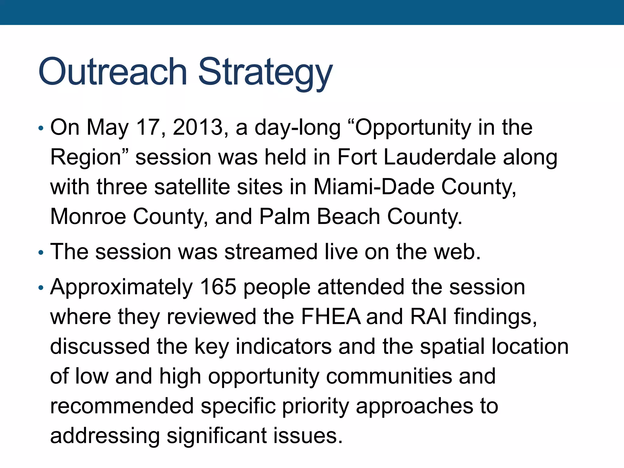 Outreach Strategy
• On May 17, 2013, a day-long “Opportunity in the
Region” session was held in Fort Lauderdale along
with three satellite sites in Miami-Dade County,
Monroe County, and Palm Beach County.
• The session was streamed live on the web.
• Approximately 165 people attended the session
where they reviewed the FHEA and RAI findings,
discussed the key indicators and the spatial location
of low and high opportunity communities and
recommended specific priority approaches to
addressing significant issues.
 