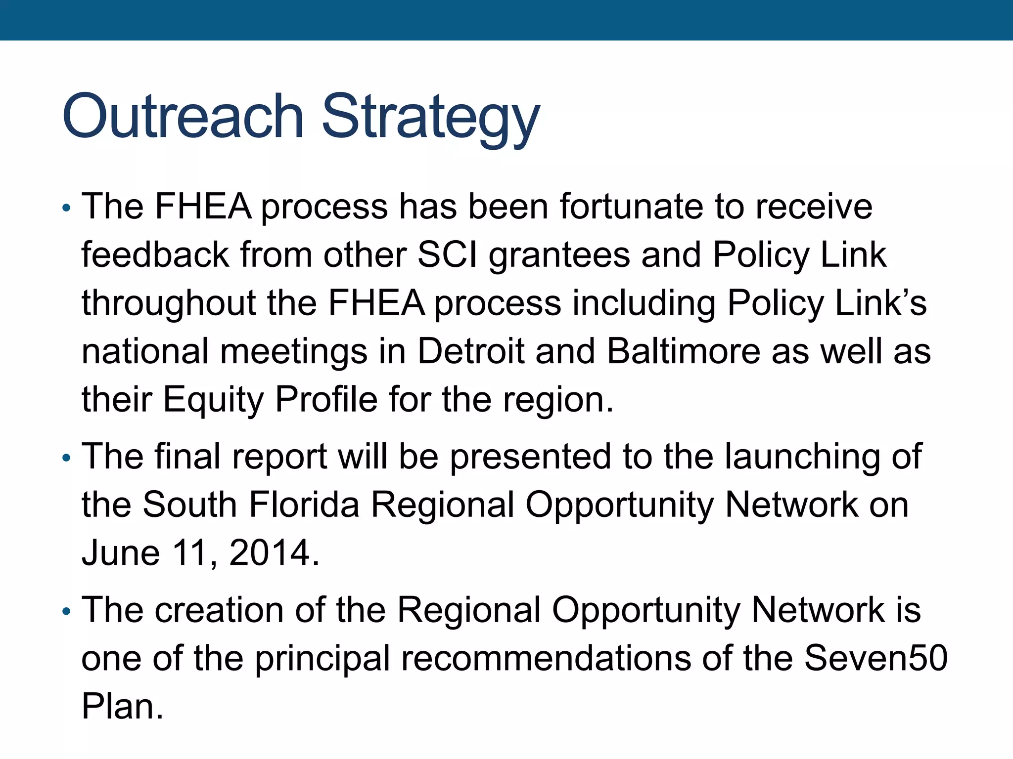 Outreach Strategy
• The FHEA process has been fortunate to receive
feedback from other SCI grantees and Policy Link
throughout the FHEA process including Policy Link’s
national meetings in Detroit and Baltimore as well as
their Equity Profile for the region.
• The final report will be presented to the launching of
the South Florida Regional Opportunity Network on
June 11, 2014.
• The creation of the Regional Opportunity Network is
one of the principal recommendations of the Seven50
Plan.
 