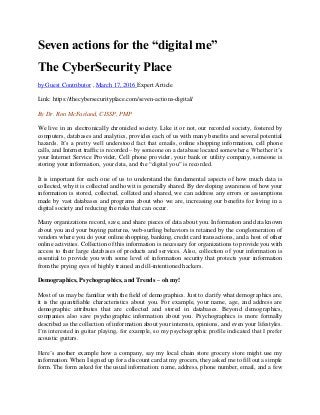 Seven actions for the “digital me”
The CyberSecurity Place
by Guest Contributor , March 17, 2016 Expert Article
Link: https://thecybersecurityplace.com/seven-actions-digital/
By Dr. Ron McFarland, CISSP, PMP
We live in an electronically chronicled society. Like it or not, our recorded society, fostered by
computers, databases and analytics, provides each of us with many benefits and several potential
hazards. It’s a pretty well understood fact that emails, online shopping information, cell phone
calls, and Internet traffic is recorded – by someone on a database located somewhere. Whether it’s
your Internet Service Provider, Cell phone provider, your bank or utility company, someone is
storing your information, your data, and the “digital you” is recorded.
It is important for each one of us to understand the fundamental aspects of how much data is
collected, why it is collected and how it is generally shared. By developing awareness of how your
information is stored, collected, collated and shared, we can address any errors or assumptions
made by vast databases and programs about who we are, increasing our benefits for living in a
digital society and reducing the risks that can occur.
Many organizations record, save, and share pieces of data about you. Information and data known
about you and your buying patterns, web-surfing behaviors is retained by the conglomeration of
vendors where you do your online shopping, banking, credit card transactions, and a host of other
online activities. Collection of this information is necessary for organizations to provide you with
access to their large databases of products and services. Also, collection of your information is
essential to provide you with some level of information security that protects your information
from the prying eyes of highly trained and ill-intentioned hackers.
Demographics, Psychographics, and Trends – oh my!
Most of us may be familiar with the field of demographics. Just to clarify what demographics are,
it is the quantifiable characteristics about you. For example, your name, age, and address are
demographic attributes that are collected and stored in databases. Beyond demographics,
companies also save psychographic information about you. Psychographics is more formally
described as the collection of information about your interests, opinions, and even your lifestyles.
I’m interested in guitar playing, for example, so my psychographic profile indicated that I prefer
acoustic guitars.
Here’s another example how a company, say my local chain store grocery store might use my
information. When I signed up for a discount card at my grocers, they asked me to fill out a simple
form. The form asked for the usual information: name, address, phone number, email, and a few
 