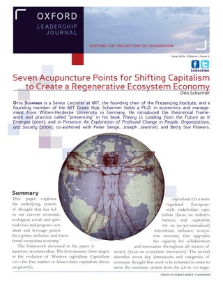 O x FO RD
              LEADERSH IP
                JOURnAL

                                           shifting the trajectory of civilisation

                                                                                           June 2010 • Volume 1, Issue 3



                                                                                                         SUBSCRIBE


Seven Acupuncture Points for Shifting Capitalism
   to Create a Regenerative Ecosystem Economy
                                                                                                 Otto Scharmer

OttO Scharmer is a Senior Lecturer at MIT, the founding chair of the Presencing Institute, and a
founding member of the MIT Green Hub. Scharmer holds a Ph.D. in economics and manage-
ment from Witten-Herdecke University in Germany. He introduced the theoretical frame-
work and practice called “presencing” in his book Theory U: Leading from the Future as It
Emerges (2007), and in Presence: An Exploration of Profound Change in People, Organizations,
and Society (2005), co-authored with Peter Senge, Joseph Jaworski, and Betty Sue Flowers.




Summary
This paper explores                                                                        capitalism 2.0: a more
the underlying system                                                                   regulated     European-
of thought that has led                                                                 style stakeholder capi-
to our current economic,                                                             talism (focus on redistri-
ecological, social, and spiri-                                                       bution); and capitalism
tual crisis and proposes new                                                         3.0: an (as-yet-unrealized)
ideas and leverage points                                                        intentional, inclusive, ecosys-
for a green, inclusive, and inten-                                              tem economy that upgrades
tional ecosystem economy.1                                                      the capacity for collaboration
   The framework discussed in the paper is                            and innovation throughout all sectors of
based on two main ideas. The first assumes three stages   society (focus on ecosystem innovation). The second
in the evolution of Western capitalism: Capitalism        identifies seven key dimensions and categories of
1.0—the free market or laissez-faire capitalism (focus    economic thought that need to be reframed in order to
on growth);                                               move the economic system from the 2.0 to 3.0 stage.
                                                                                    return to index | share | comment
 