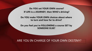 Do YOU set YOUR OWN course?
If LIFE is a JOURNEY, then WHO's driving?
Do YOU make YOUR OWN choices about where
to turn and how far to drive?
Do you feel you're FOLLOWING a course SET by
SOMEONE ELSE?
ARE YOU IN CHARGE OF YOUR OWN DESTINY?
 