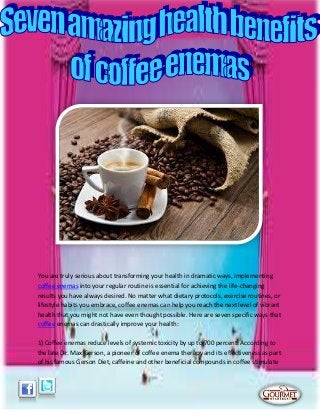 You are truly serious about transforming your health in dramatic ways, implementing
coffee enemas into your regular routine is essential for achieving the life-changing
results you have always desired. No matter what dietary protocols, exercise routines, or
lifestyle habits you embrace, coffee enemas can help you reach the next level of vibrant
health that you might not have even thought possible. Here are seven specific ways that
coffee enemas can drastically improve your health:
1) Coffee enemas reduce levels of systemic toxicity by up to 700 percent. According to
the late Dr. Max Gerson, a pioneer of coffee enema therapy and its effectiveness as part
of his famous Gerson Diet, caffeine and other beneficial compounds in coffee stimulate
 