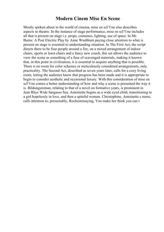 Modern Cinem Mise En Scene
Mostly spoken about in the world of cinema, mise en scГ©ne also describes
aspects in theatre. In the instance of stage performance, mise en scГ©ne includes
all that is present on stage i.e. props, costumes, lighting, use of space. In Mr.
Burns: A Post Electric Play by Anne Washburn paying close attention to what is
present on stage is essential to understanding situation. In The First Act, the script
directs there to be four people around a fire, on a mixed arrangement of indoor
chairs, sports or lawn chairs and a fancy new couch, this set allows the audience to
view the scene as something of a fuse of scavenged materials, making it known
that, in this point in civilization, it is essential to acquire anything that is possible.
There is no room for color schemes or meticulously considered arrangements, only
practicality. The Second Act, described as seven years later, calls for a cozy living
room, letting the audience know that progress has been made and it is appropriate to
begin to consider aesthetic and occasional luxury. With this consideration of mise en
scГ©ne comes a better understanding of how and why a scene is presented the way it
is. Bildungsroman, relating to that of a novel on formative years, is prominent in
Jean Rhys Wide Sargasso Sea. Antoinette begins as a wide eyed child, transitioning to
a girl hopelessly in love, and then a spiteful woman. Christophine, Antoinette s nurse,
calls attention to, presumably, Rochestersaying, You make her think you can t
 
