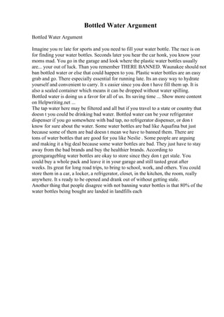 Bottled Water Argument
Bottled Water Argument
Imagine you re late for sports and you need to fill your water bottle. The race is on
for finding your water bottles. Seconds later you hear the car honk, you know your
moms mad. You go in the garage and look where the plastic water bottles usually
are... your out of luck. Than you remember THERE BANNED. Waunakee should not
ban bottled water or else that could happen to you. Plastic water bottles are an easy
grab and go. There especially essential for running late. Its an easy way to hydrate
yourself and convenient to carry. It s easier since you don t have fill them up. It is
also a sealed container which means it can be dropped without water spilling.
Bottled water is doing us a favor for all of us. Its saving time ... Show more content
on Helpwriting.net ...
The tap water here may be filtered and all but if you travel to a state or country that
doesn t you could be drinking bad water. Bottled water can be your refrigerator
dispenser if you go somewhere with bad tap, no refrigerator dispenser, or don t
know for sure about the water. Some water bottles are bad like Aquafina but just
because some of them are bad doesn t mean we have to banned them. There are
tons of water bottles that are good for you like Neslie . Some people are arguing
and making it a big deal because some water bottles are bad. They just have to stay
away from the bad brands and buy the healthier brands. According to
greengarageblog water bottles are okay to store since they don t get stale. You
could buy a whole pack and leave it in your garage and still tasted great after
weeks. Its great for long road trips, to bring to school, work, and others. You could
store them in a car, a locker, a refrigerator, closet, in the kitchen, the room, really
anywhere. It s ready to be opened and drank out of without getting stale.
Another thing that people disagree with not banning water bottles is that 80% of the
water bottles being bought are landed in landfills each
 