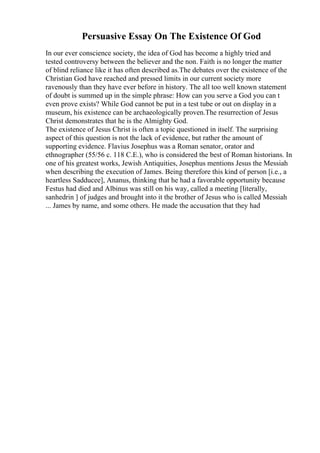 Persuasive Essay On The Existence Of God
In our ever conscience society, the idea of God has become a highly tried and
tested controversy between the believer and the non. Faith is no longer the matter
of blind reliance like it has often described as.The debates over the existence of the
Christian God have reached and pressed limits in our current society more
ravenously than they have ever before in history. The all too well known statement
of doubt is summed up in the simple phrase: How can you serve a God you can t
even prove exists? While God cannot be put in a test tube or out on display in a
museum, his existence can be archaeologically proven.The resurrection of Jesus
Christ demonstrates that he is the Almighty God.
The existence of Jesus Christ is often a topic questioned in itself. The surprising
aspect of this question is not the lack of evidence, but rather the amount of
supporting evidence. Flavius Josephus was a Roman senator, orator and
ethnographer (55/56 c. 118 C.E.), who is considered the best of Roman historians. In
one of his greatest works, Jewish Antiquities, Josephus mentions Jesus the Messiah
when describing the execution of James. Being therefore this kind of person [i.e., a
heartless Sadducee], Ananus, thinking that he had a favorable opportunity because
Festus had died and Albinus was still on his way, called a meeting [literally,
sanhedrin ] of judges and brought into it the brother of Jesus who is called Messiah
... James by name, and some others. He made the accusation that they had
 