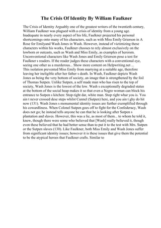 The Crisis Of Identity By William Faulkner
The Crisis of Identity Arguably one of the greatest writers of the twentieth century,
William Faulkner was plagued with a crisis of identity from a young age.
Inadequate in nearly every aspect of his life, Faulkner projected his personal
shortcomings onto many of his characters, such as with Miss Emily Grierson in A
Rose for Emilyand Wash Jones in Wash. However, instead of victimizing these
characters within his works, Faulkner chooses to rely almost exclusively on the
lowborn or outcasts, such as Wash and Miss Emily, as examples of heroism.
Unconventional characters like Wash Jones and Emily Grierson pose a test for
Faulkner s readers. If the reader judges these characters with a conventional eye,
seeing one other as a murderous... Show more content on Helpwriting.net ...
This isolation prevented Miss Emily from marrying at a suitable age, therefore
leaving her ineligible after her father s death. In Wash, Faulkner depicts Wash
Jones as being the very bottom of society, an image that is strengthened by the foil
of Thomas Sutpen. Unlike Sutpen, a self made man who has risen to the top of
society, Wash Jones is the lowest of the low. Wash s exceptionally degraded status
at the bottom of the social heap makes it so that even a Negro woman can block his
entrance to Sutpen s kitchen: Stop right dar, white man. Stop right whar you is. You
ain t never crossed dese steps whilst Cunnel (Sutpen) here, and you ain t ghy do hit
now (131). Wash Jones s monumental identity issues are further exemplified through
his cowardliness. When Colonel Sutpen goes off to fight for the Confederacy, Wash
does not go; he instead tells anyone he can that he is looking after Sutpen s
plantation and slaves. However, this was a lie, as most of them... to whom he told it,
knew, though there were some who believed that [Wash] really believed it, though
even these believed that he had better sense than to put it to the test with Mrs. Sutpen
or the Sutpen slaves (130). Like Faulkner, both Miss Emily and Wash Jones suffer
from significant identity issues; however it is these issues that give them the potential
to be the atypical heroes that Faulkner crafts. Similar to
 