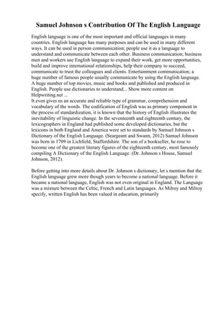 Samuel Johnson s Contribution Of The English Language
English language is one of the most important and official languages in many
countries. English language has many purposes and can be used in many different
ways. It can be used in person communication; people use it as a language to
understand and communicate between each other. Business communication; business
men and workers use English language to expand their work, get more opportunities,
build and improve international relationships, help their company to succeed,
communicate to trust the colleagues and clients. Entertainment communication; a
huge number of famous people usually communicate by using the English language.
A huge number of top movies, music and books and published and produced in
English. People use dictionaries to understand... Show more content on
Helpwriting.net ...
It even gives us an accurate and reliable type of grammar, comprehension and
vocabulary of the words. The codification of English was as primary component in
the process of standardization, it is known that the history of English illustrates the
inevitability of linguistic change. In the seventeenth and eighteenth century, the
lexicographers in England had published some developed dictionaries, but the
lexicons in both England and America were set to standards by Samuel Johnson s
Dictionary of the English Language. (Seargeant and Swann, 2012) Samuel Johnson
was born in 1709 in Lichfield, Staffordshire. The son of a bookseller, he rose to
become one of the greatest literary figures of the eighteenth century, most famously
compiling A Dictionary of the English Language. (Dr. Johnson s House, Samuel
Johnson, 2012).
Before getting into more details about Dr. Johnson s dictionary, let s mention that the
English language grew more though years to become a national language. Before it
became a national language, English was not even original in England. The Language
was a mixture between the Celtic, French and Latin languages. As Milroy and Milroy
specify, written English has been valued in education, primarily
 