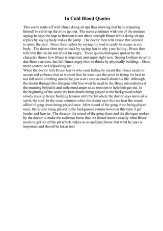 In Cold Blood Quotes
This scene starts off with Bruce doing sit ups thus showing that he is preparing
himself to climb up the pit to get out. The scene continues with one of the inmates
saying he says the leap to freedom is not about strength Bruce while doing sit ups
replies by saying body makes the jump . The doctor then tells Bruce that survival
is spirit, the soul . Bruce then replies by saying my soul is ready to escape as my
body . The doctor then replies back by saying fear is why your failing , Bruce then
tells him that no im not afraid im angry . These quotes/dialogues spoken by the
character shows how Bruce is impatient and angry right now. Seeing Gotham in terror
due Bane s actions, has left Bruce angry thus he thinks by physically building... Show
more content on Helpwriting.net ...
When the doctor tells Bruce fear Is why your failing he meant that Bruce needs to
accept and embrace fear as without fear he won t see the point in trying his best to
not fall while climbing instead he just won t care as much about his life. Although
the doctor through this dialgoue told him what he need to do, Bruce misunderstood
the meaning behind it and welcomed anger as an emotion to help him get out. In
the beginning of the scene we hear drums being played in the background which
slowly rises up hence building tension until the bit where the doctor says survival is
spirit, the soul. In the exact moment when the doctor says this we hear the sound
affect of gong drum being played once. After sound of the gong drum being played
once, the drums being played in the background returns however this time it get
louder and heavier. The director the sound of the gong drum and the dialogue spoken
by the doctor to make the audience know that the doctor knows exactly what Bruce
needs to get out of the pit which makes us as audience know that what he says is
important and should be taken into
 