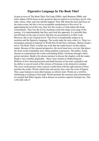 Figurative Language In The Book Thief
In past reviews of The Book Thief, Pat Frade (2009), April Brannon (2006), and
Jenni Adams (2010) focus on the questions that are typical in reviewing a novel: who,
what, where, when, and why did this happen? They talk about the facts and focus on
the main events, but this is not an acceptable interpretation of this novel. In
approaching the novel this way, they lose the essence of what makes this book
extraordinary. They lose the lovely, haunting words that shape every page of the
journey. It is understandable that they each took this approach. It is possible they
just fell back on the type of review that they are accustomed to in their work.
However, this is not a typical novel. This novel is exceptionally unique in its
narration and the figurative language. The words make the story what it is. There is a
tremendous amount of material on World War II and Nazi, Germany. Marcus Zusak s
novel, The Book Thief, is unlike any work that the reader knows on this subject
matter. Because of this unusual perspective, the novel must have a review that places
the focus on the remarkable story telling qualities it possesses. The author, Zusak,
chooses to communicate the events surrounding Hitler s Germany through a third
person narration. Death is his chosen narrator to discuss the chapters with the reader.
Death is not a morbid, despicable... Show more content on Helpwriting.net ...
Millions of Jews faced persecution and death because of one man s prejudice and
his ability to convert much of the citizens of Germany to his destructive mindset.
The sway words possess when a person wields them with the right amount of force
horrifies the reader. Words culture hate and racism; they water the roots of bigotry.
They cause humans to treat other humans as inferior trash. Words are a wild fire
eliminating everything in their path. Words promote the massacre and extermination
of a people that Hitler equates with a disease on societies superior German race. This
is the dark side of
 