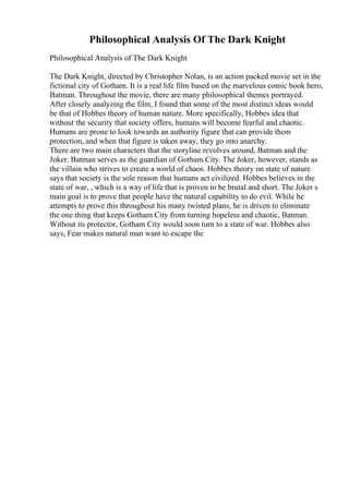 Philosophical Analysis Of The Dark Knight
Philosophical Analysis of The Dark Knight
The Dark Knight, directed by Christopher Nolan, is an action packed movie set in the
fictional city of Gotham. It is a real life film based on the marvelous comic book hero,
Batman. Throughout the movie, there are many philosophical themes portrayed.
After closely analyzing the film, I found that some of the most distinct ideas would
be that of Hobbes theory of human nature. More specifically, Hobbes idea that
without the security that society offers, humans will become fearful and chaotic.
Humans are prone to look towards an authority figure that can provide them
protection, and when that figure is taken away, they go into anarchy.
There are two main characters that the storyline revolves around, Batman and the
Joker. Batman serves as the guardian of Gotham City. The Joker, however, stands as
the villain who strives to create a world of chaos. Hobbes theory on state of nature
says that society is the sole reason that humans act civilized. Hobbes believes in the
state of war, , which is a way of life that is proven to be brutal and short. The Joker s
main goal is to prove that people have the natural capability to do evil. While he
attempts to prove this throughout his many twisted plans, he is driven to eliminate
the one thing that keeps Gotham City from turning hopeless and chaotic, Batman.
Without its protector, Gotham City would soon turn to a state of war. Hobbes also
says, Fear makes natural man want to escape the
 