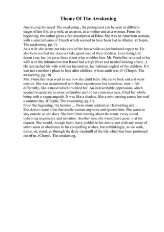 Theme Of The Awakening
Analayzing the novel The awakening , the protagonist can be seen in different
stages of her life: as a wife, as an artist, as a mother and as a woman. From the
beginning, the author gives a fair description of Edna: She was an American woman,
with a smal infusion of French which seemed to have been lost in dilution. (Chopin,
The awakening, pg. 9).
As a wife she seems not take care of the households as her husband expect to. He
also believes that she does not take good care of their children. Even though he
doesn t say her, he gives hints about what troubles him. Mr. Pontellier returned to his
wife with the information that Raoul had a high fever and needed looking after.(...)
He reproached his wife with her inattention, her habitual neglect of the children. If it
was not a mother s place to look after children, whose earth was it? (Chopin, The
awakening, pg.10)
Mrs. Pontellier then went to see how the child feels. She came back sad and went
outside. She was accustomed with these experiences but somehow, now it felt
differently, like a mood which troubled her. An indescribable oppression, which
seemed to generate in some unfamiliar part of her conscious ness, filled her whole
being with a vague anguish. It was like a shadow, like a mist passing across her soul
s summer day. (Chopin, The awakening, pg.11).
From the beginning, the heroine ... Show more content on Helpwriting.net ...
She doesn t want to be that docile woman anymore and ignores him. She wants to
stay outside so she does. She heard him moving about the room; every sound
indicating impatience and irritation. Another time she would have gone in at his
request. She would, through habit, have yielded to his desire; not with any sense of
submission or obedience to his compelling wishes, but unthinkingly, as we walk,
move, sit, stand, go through the daily treadmill of the life which has been portioned
out of us. (Chopin, The awakening,
 