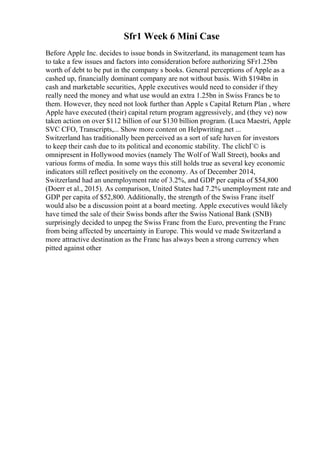 Sfr1 Week 6 Mini Case
Before Apple Inc. decides to issue bonds in Switzerland, its management team has
to take a few issues and factors into consideration before authorizing SFr1.25bn
worth of debt to be put in the company s books. General perceptions of Apple as a
cashed up, financially dominant company are not without basis. With $194bn in
cash and marketable securities, Apple executives would need to consider if they
really need the money and what use would an extra 1.25bn in Swiss Francs be to
them. However, they need not look further than Apple s Capital Return Plan , where
Apple have executed (their) capital return program aggressively, and (they ve) now
taken action on over $112 billion of our $130 billion program. (Luca Maestri, Apple
SVC CFO, Transcripts,... Show more content on Helpwriting.net ...
Switzerland has traditionally been perceived as a sort of safe haven for investors
to keep their cash due to its political and economic stability. The clichГ© is
omnipresent in Hollywood movies (namely The Wolf of Wall Street), books and
various forms of media. In some ways this still holds true as several key economic
indicators still reflect positively on the economy. As of December 2014,
Switzerland had an unemployment rate of 3.2%, and GDP per capita of $54,800
(Doerr et al., 2015). As comparison, United States had 7.2% unemployment rate and
GDP per capita of $52,800. Additionally, the strength of the Swiss Franc itself
would also be a discussion point at a board meeting. Apple executives would likely
have timed the sale of their Swiss bonds after the Swiss National Bank (SNB)
surprisingly decided to unpeg the Swiss Franc from the Euro, preventing the Franc
from being affected by uncertainty in Europe. This would ve made Switzerland a
more attractive destination as the Franc has always been a strong currency when
pitted against other
 