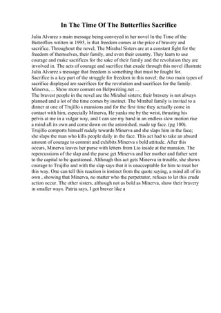 In The Time Of The Butterflies Sacrifice
Julia Alvarez s main message being conveyed in her novel In the Time of the
Butterflies written in 1995, is that freedom comes at the price of bravery and
sacrifice. Throughout the novel, The Mirabal Sisters are at a constant fight for the
freedom of themselves, their family, and even their country. They learn to use
courage and make sacrifices for the sake of their family and the revolution they are
involved in. The acts of courage and sacrifice that exude through this novel illustrate
Julia Alvarez s message that freedom is something that must be fought for.
Sacrifice is a key part of the struggle for freedom in this novel; the two main types of
sacrifice displayed are sacrifices for the revolution and sacrifices for the family.
Minerva, ... Show more content on Helpwriting.net ...
The bravest people in the novel are the Mirabal sisters; their bravery is not always
planned and a lot of the time comes by instinct. The Mirabal family is invited to a
dinner at one of Trujillo s mansions and for the first time they actually come in
contact with him, especially Minerva, He yanks me by the wrist, thrusting his
pelvis at me in a vulgar way, and I can see my hand in an endless slow motion rise
a mind all its own and come down on the astonished, made up face. (pg 100).
Trujillo comports himself rudely towards Minerva and she slaps him in the face;
she slaps the man who kills people daily in the face. This act had to take an absurd
amount of courage to commit and exhibits Minerva s bold attitude. After this
occurs, Minerva leaves her purse with letters from Lio inside at the mansion. The
repercussions of the slap and the purse get Minerva and her mother and father sent
to the capital to be questioned. Although this act gets Minerva in trouble, she shows
courage to Trujillo and with the slap says that it is unacceptable for him to treat her
this way. One can tell this reaction is instinct from the quote saying, a mind all of its
own , showing that Minerva, no matter who the perpetrator, refuses to let this crude
action occur. The other sisters, although not as bold as Minerva, show their bravery
in smaller ways. Patria says, I got braver like a
 