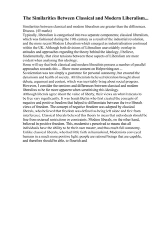 The Similarities Between Classical and Modern Liberalism...
Similarities between classical and modern liberalism are greater than the differences.
Discuss. (45 marks)
Typically, liberalism is categorised into two separate components; classical liberalism,
which was fashioned during the 19th century as a result of the industrial revolution,
and the more recent Modern Liberalism which emerged as industrialisation continued
within the UK. Although both divisions of Liberalism unavoidably overlap in
attitudes and approaches regarding the theory behind the ideology, I believe,
fundamentally, that clear tensions between these aspects of Liberalism are more
evident when analysing this ideology.
Some will say that both classical and modern liberalists possess a number of parallel
approaches towards this ... Show more content on Helpwriting.net ...
So toleration was not simply a guarantee for personal autonomy, but ensured the
dynamism and health of society. All liberalists believed toleration brought about
debate, argument and contest, which was inevitably bring about social progress.
However, I consider the tensions and differences between classical and modern
liberalists to be far more apparent when scrutinising this ideology.
Although liberals agree about the value of liberty, their views on what it means to
be free vary significantly. It was Isaiah Berlin who first created the concepts of
negative and positive freedom that helped to differentiate between the two liberals
views of freedom. The concept of negative freedom was adopted by classical
liberals, who believed that freedom was defined as being left alone and free from
interference. Classical liberals believed this theory to mean that individuals should be
free from external restrictions or constraints. Modern liberals, on the other hand,
believed in positive freedom. This, modernist s perceived to means that all
individuals have the ability to be their own master, and thus reach full autonomy.
Unlike classical liberals, who had little faith in humankind, Modernists conveyed
humans in a much more positive light: people are rational beings that are capable,
and therefore should be able, to flourish and
 